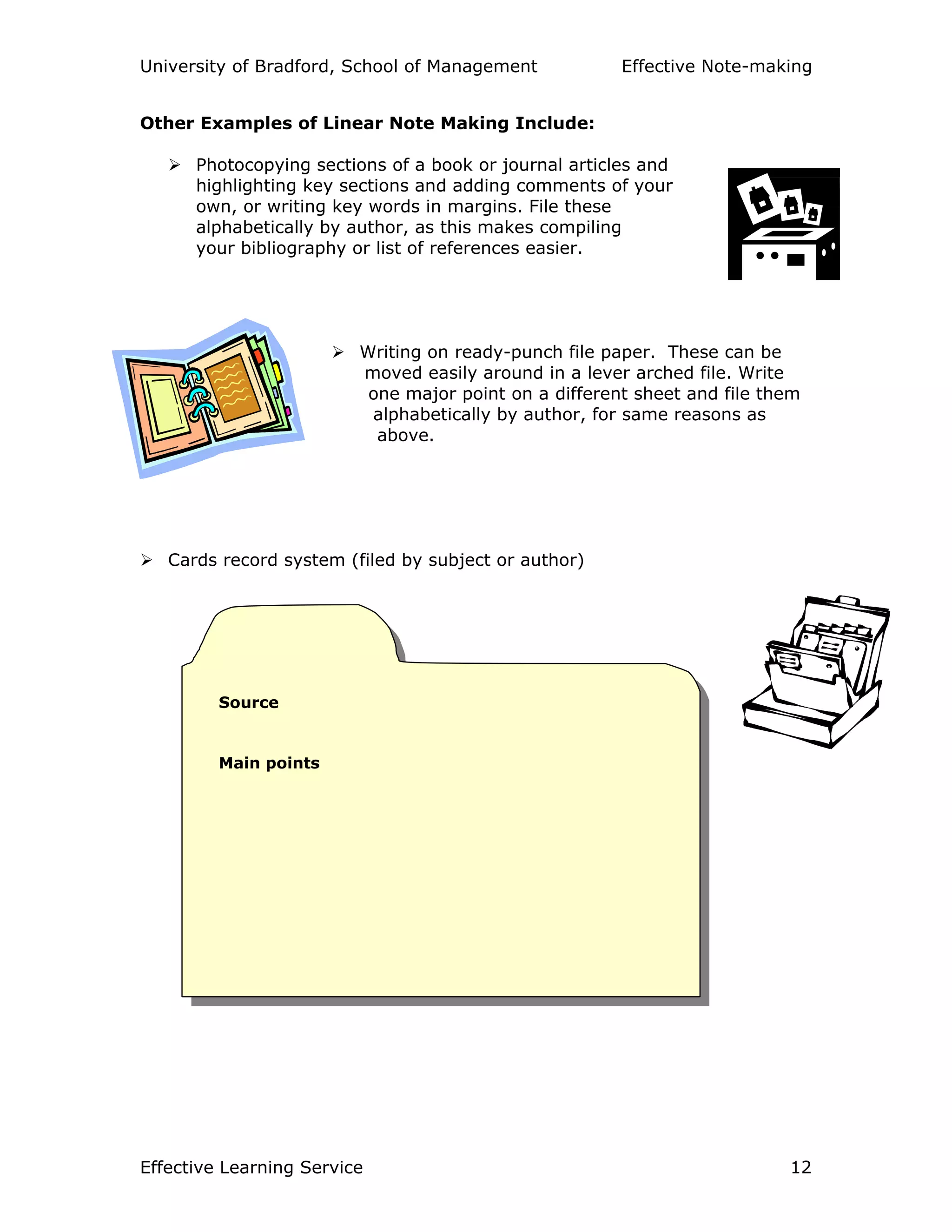 University of Bradford, School of Management Effective Note-making
Effective Learning Service 12
Source
Main points
Other Examples of Linear Note Making Include:
Photocopying sections of a book or journal articles and
highlighting key sections and adding comments of your
own, or writing key words in margins. File these
alphabetically by author, as this makes compiling
your bibliography or list of references easier.
Writing on ready-punch file paper. These can be
moved easily around in a lever arched file. Write
one major point on a different sheet and file them
alphabetically by author, for same reasons as
above.
Cards record system (filed by subject or author)
 