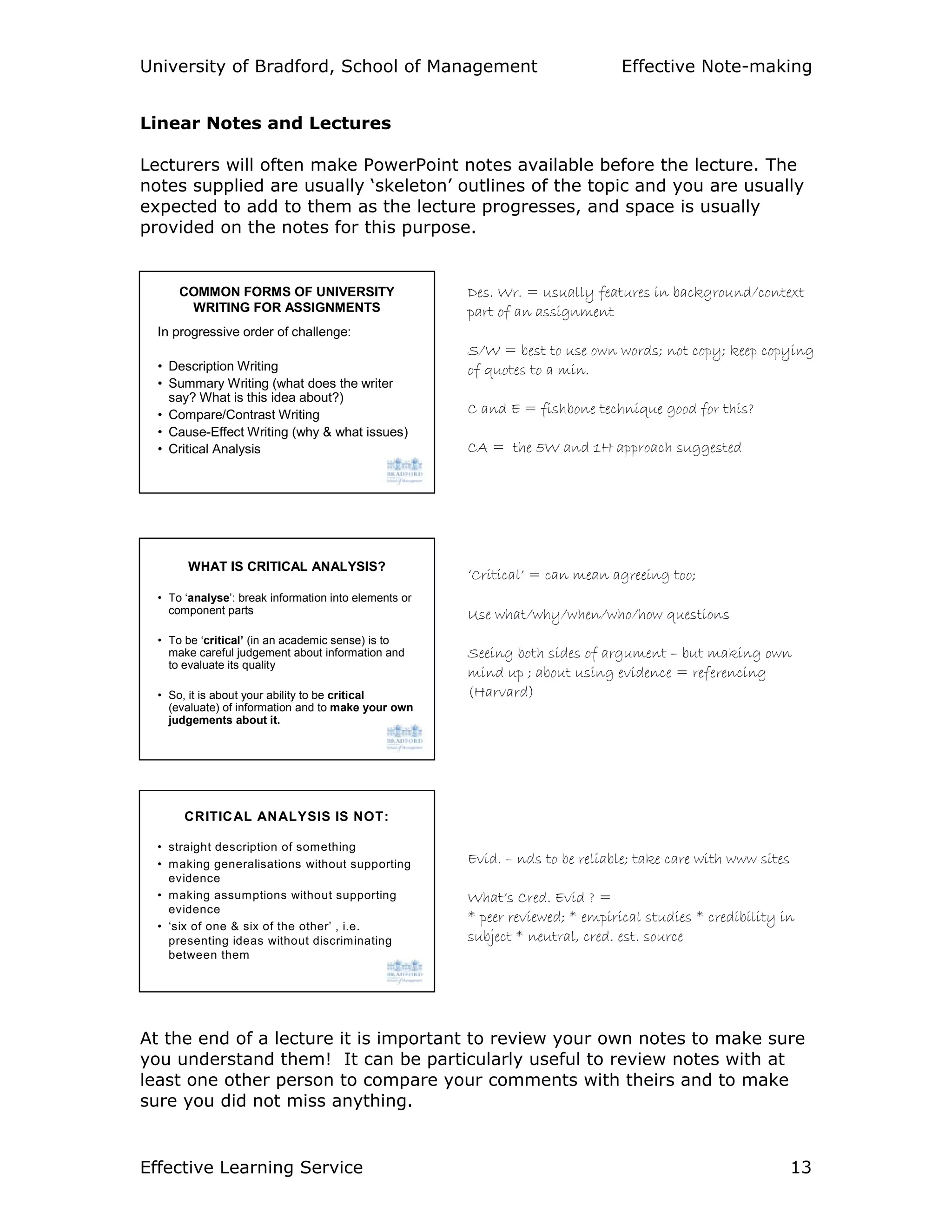 University of Bradford, School of Management Effective Note-making
Effective Learning Service 13
Linear Notes and Lectures
Lecturers will often make PowerPoint notes available before the lecture. The
notes supplied are usually ‘skeleton’ outlines of the topic and you are usually
expected to add to them as the lecture progresses, and space is usually
provided on the notes for this purpose.
At the end of a lecture it is important to review your own notes to make sure
you understand them! It can be particularly useful to review notes with at
least one other person to compare your comments with theirs and to make
sure you did not miss anything.
Des. Wr. = usually features in background/context
part of an assignment
S/W = best to use own words; not copy; keep copying
of quotes to a min.
C and E = fishbone technique good for this?
CA = the 5W and 1H approach suggested
‘Critical’ = can mean agreeing too;
Use what/why/when/who/how questions
Seeing both sides of argument – but making own
mind up ; about using evidence = referencing
(Harvard)
Evid. – nds to be reliable; take care with www sites
What’s Cred. Evid ? =
* peer reviewed; * empirical studies * credibility in
subject * neutral, cred. est. source
WHAT IS CRITICAL ANALYSIS?
• To ‘analyse’: break information into elements or
component parts
• To be ‘critical’ (in an academic sense) is to
make careful judgement about information and
to evaluate its quality
• So, it is about your ability to be critical
(evaluate) of information and to make your own
judgements about it.
COMMON FORMS OF UNIVERSITY
WRITING FOR ASSIGNMENTS
In progressive order of challenge:
• Description Writing
• Summary Writing (what does the writer
say? What is this idea about?)
• Compare/Contrast Writing
• Cause-Effect Writing (why & what issues)
• Critical Analysis
CRITICAL ANALYSIS IS NOT:
• straight description of something
• making generalisations without supporting
evidence
• making assumptions without supporting
evidence
• ‘six of one & six of the other’ , i.e.
presenting ideas without discriminating
between them
 