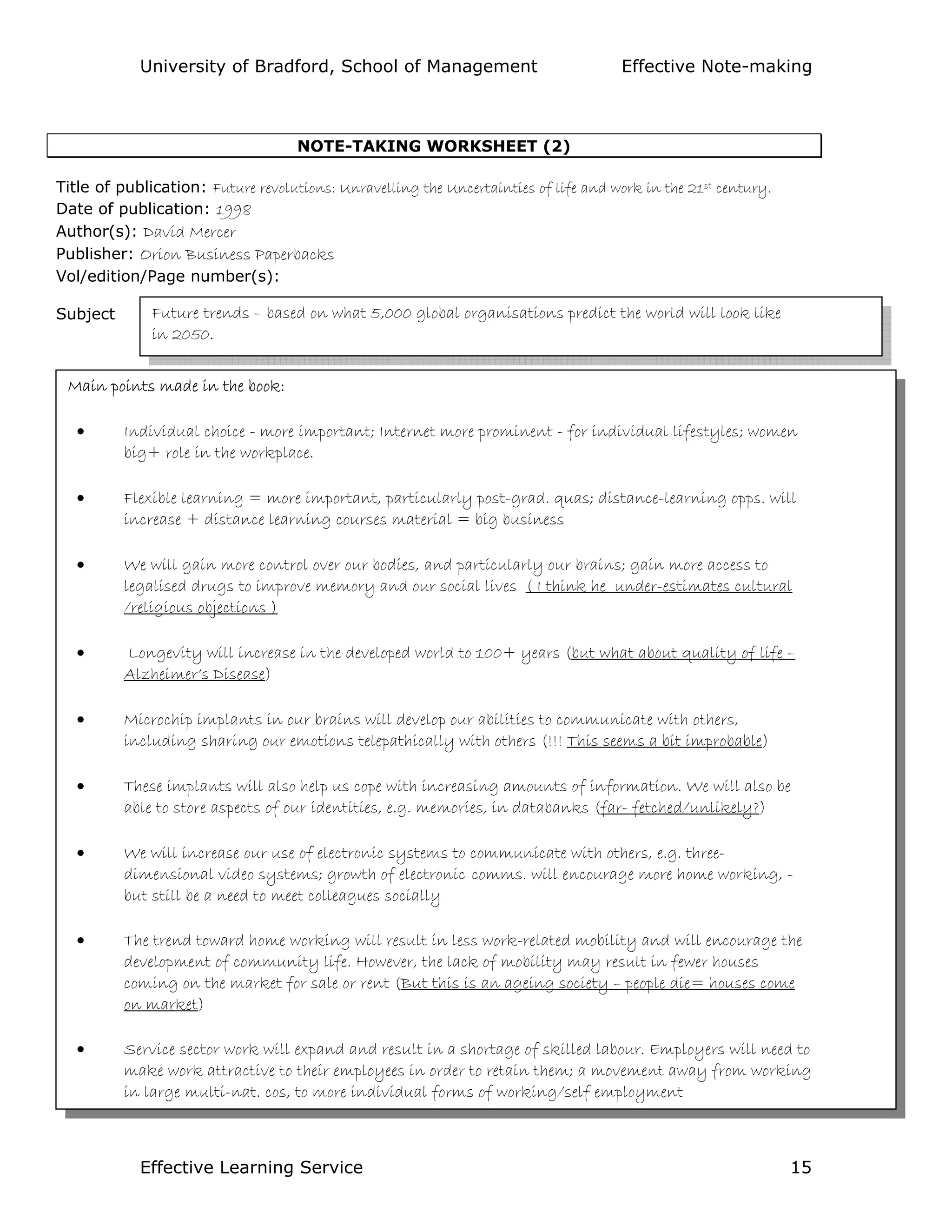 University of Bradford, School of Management Effective Note-making
Effective Learning Service 15
NOTE-TAKING WORKSHEET (2)
Title of publication: Future revolutions: Unravelling the Uncertainties of life and work in the 21st century.
Date of publication: 1998
Author(s): David Mercer
Publisher: Orion Business Paperbacks
Vol/edition/Page number(s):
Subject
Main points:
Future trends – based on what 5,000 global organisations predict the world will look like
in 2050.
Main points made in the book:
• Individual choice - more important; Internet more prominent - for individual lifestyles; women
big+ role in the workplace.
• Flexible learning = more important, particularly post-grad. quas; distance-learning opps. will
increase + distance learning courses material = big business
• We will gain more control over our bodies, and particularly our brains; gain more access to
legalised drugs to improve memory and our social lives ( I think he under-estimates cultural
/religious objections )
• Longevity will increase in the developed world to 100+ years (but what about quality of life –
Alzheimer’s Disease)
• Microchip implants in our brains will develop our abilities to communicate with others,
including sharing our emotions telepathically with others (!!! This seems a bit improbable)
• These implants will also help us cope with increasing amounts of information. We will also be
able to store aspects of our identities, e.g. memories, in databanks (far- fetched/unlikely?)
• We will increase our use of electronic systems to communicate with others, e.g. three-
dimensional video systems; growth of electronic comms. will encourage more home working, -
but still be a need to meet colleagues socially
• The trend toward home working will result in less work-related mobility and will encourage the
development of community life. However, the lack of mobility may result in fewer houses
coming on the market for sale or rent (But this is an ageing society – people die= houses come
on market)
• Service sector work will expand and result in a shortage of skilled labour. Employers will need to
make work attractive to their employees in order to retain them; a movement away from working
in large multi-nat. cos, to more individual forms of working/self employment
 