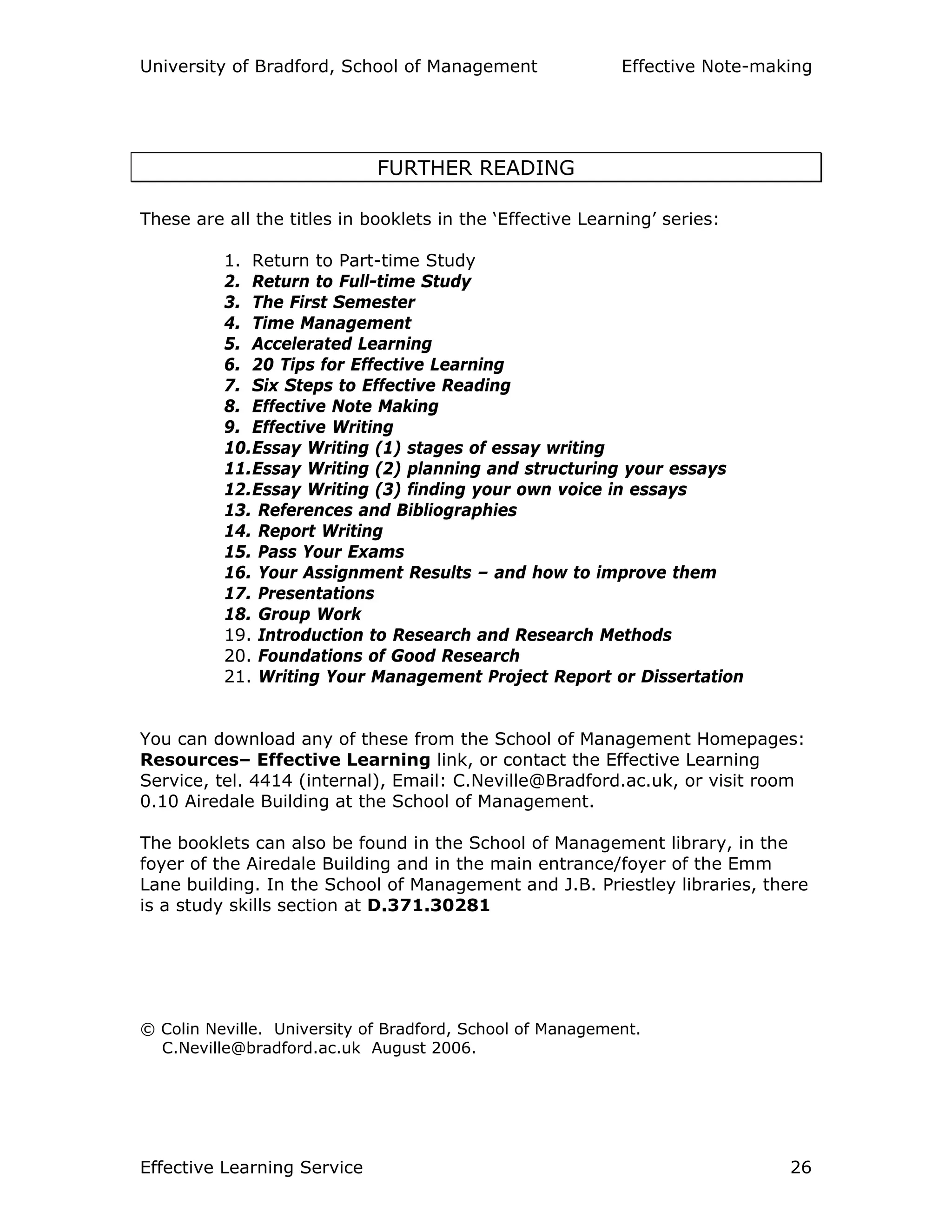 University of Bradford, School of Management Effective Note-making
Effective Learning Service 26
FURTHER READING
These are all the titles in booklets in the ‘Effective Learning’ series:
1. Return to Part-time Study
2. Return to Full-time Study
3. The First Semester
4. Time Management
5. Accelerated Learning
6. 20 Tips for Effective Learning
7. Six Steps to Effective Reading
8. Effective Note Making
9. Effective Writing
10.Essay Writing (1) stages of essay writing
11.Essay Writing (2) planning and structuring your essays
12.Essay Writing (3) finding your own voice in essays
13. References and Bibliographies
14. Report Writing
15. Pass Your Exams
16. Your Assignment Results – and how to improve them
17. Presentations
18. Group Work
19. Introduction to Research and Research Methods
20. Foundations of Good Research
21. Writing Your Management Project Report or Dissertation
You can download any of these from the School of Management Homepages:
Resources– Effective Learning link, or contact the Effective Learning
Service, tel. 4414 (internal), Email: C.Neville@Bradford.ac.uk, or visit room
0.10 Airedale Building at the School of Management.
The booklets can also be found in the School of Management library, in the
foyer of the Airedale Building and in the main entrance/foyer of the Emm
Lane building. In the School of Management and J.B. Priestley libraries, there
is a study skills section at D.371.30281
© Colin Neville. University of Bradford, School of Management.
C.Neville@bradford.ac.uk August 2006.
 