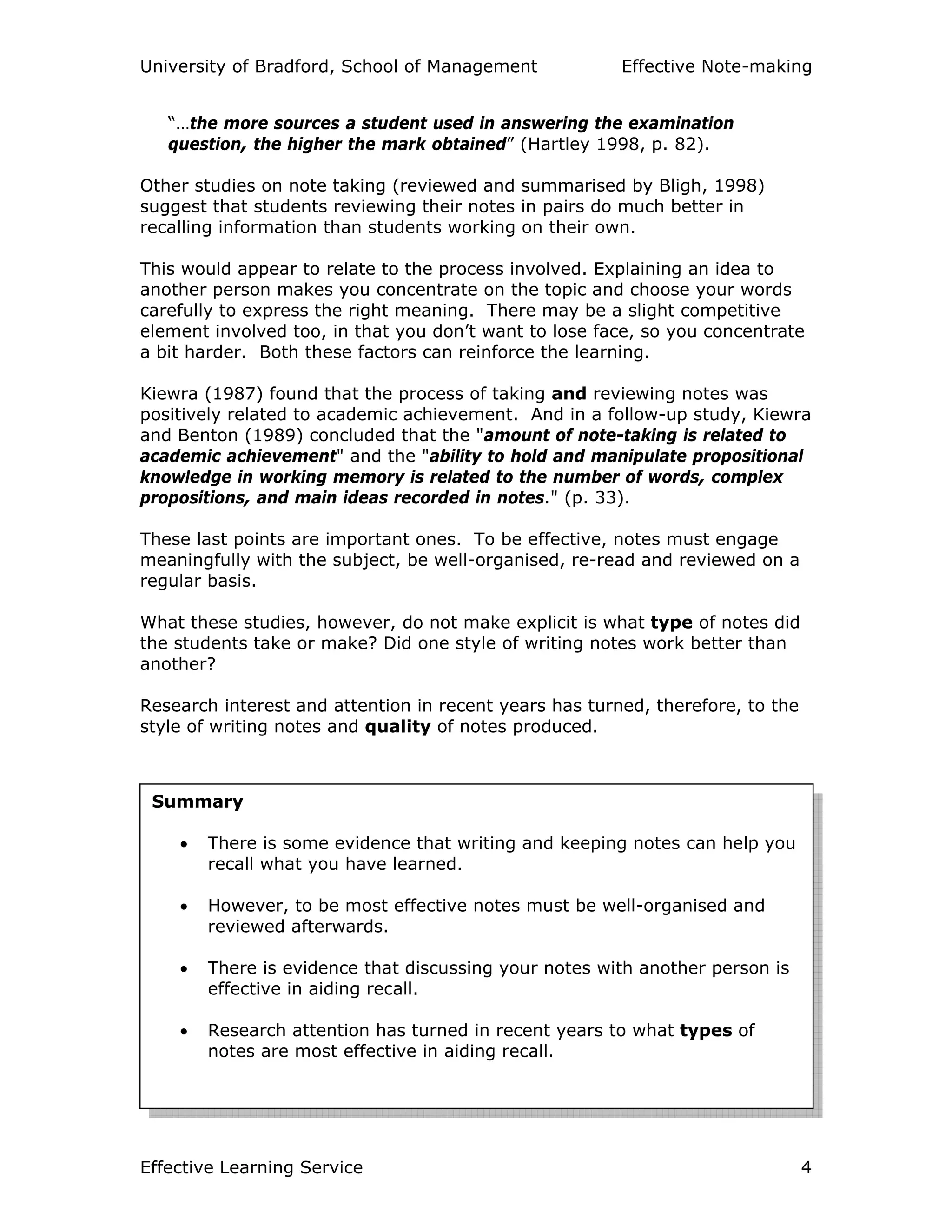 University of Bradford, School of Management Effective Note-making
Effective Learning Service 4
“…the more sources a student used in answering the examination
question, the higher the mark obtained” (Hartley 1998, p. 82).
Other studies on note taking (reviewed and summarised by Bligh, 1998)
suggest that students reviewing their notes in pairs do much better in
recalling information than students working on their own.
This would appear to relate to the process involved. Explaining an idea to
another person makes you concentrate on the topic and choose your words
carefully to express the right meaning. There may be a slight competitive
element involved too, in that you don’t want to lose face, so you concentrate
a bit harder. Both these factors can reinforce the learning.
Kiewra (1987) found that the process of taking and reviewing notes was
positively related to academic achievement. And in a follow-up study, Kiewra
and Benton (1989) concluded that the "amount of note-taking is related to
academic achievement" and the "ability to hold and manipulate propositional
knowledge in working memory is related to the number of words, complex
propositions, and main ideas recorded in notes." (p. 33).
These last points are important ones. To be effective, notes must engage
meaningfully with the subject, be well-organised, re-read and reviewed on a
regular basis.
What these studies, however, do not make explicit is what type of notes did
the students take or make? Did one style of writing notes work better than
another?
Research interest and attention in recent years has turned, therefore, to the
style of writing notes and quality of notes produced.
Summary
• There is some evidence that writing and keeping notes can help you
recall what you have learned.
• However, to be most effective notes must be well-organised and
reviewed afterwards.
• There is evidence that discussing your notes with another person is
effective in aiding recall.
• Research attention has turned in recent years to what types of
notes are most effective in aiding recall.
 