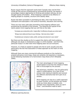 University of Bradford, School of Management Effective Note-making
Effective Learning Service 17
Buzan argues that the approach works best if people relax and let their
minds go free and be unrestrained by conventional thinking. He argues it
encourages creative approaches to thinking and problem solving, as one
thought sparks off another. Mind-mapping is claimed to be effective in
helping people to visualise, structure and classify ideas.
Buzan has been successful in promoting his idea, and it has found many
champions and advocates in the world of business, education and training.
There are now many web sites promoting mind mapping software and
proclaiming the benefits of the process. The following are typical of the
claims about mind mapping that you will find on the web:
“Increases your productivity with a ‘ripple effect’ of efficiency through your entire team”
“Brings more clarity and focus to your thinking – Get more done, faster “
“Accelerate your company’s sales, profits, earnings and advance in your career”
But there are few studies so far to support the claims with hard evidence,
although one study is mentioned on page 11 of this booklet - and from this
particular study it is clear that mind mapping does not suit everyone.
However, it is likely to appeal to people who like to work visually and who
particularly like the free-association of ideas approach at the heart of mind
mapping.
Although there are many commercial software products on the market to
produce attractive mind maps, these are certainly not essential or necessary,
as the following illustration of a hand-drawn map shows (from Wikipedia
2006).
The main advantages of mind-mapping
would appear to be from the release of ideas
that is encouraged by the process.
The technique, therefore, may be particularly
useful in examinations, as a way of pre-
answer note making to identify and connect
the different elements that form part of an
answer.
Mind-mapping can also be a useful approach
to exam revision, as the process can reveal
what you know about a subject, and,
perhaps more importantly, what you don’t
know – and therefore need to learn.
 