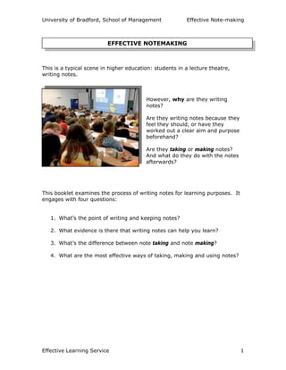 University of Bradford, School of Management Effective Note-making
Effective Learning Service 1
This is a typical scene in higher education: students in a lecture theatre,
writing notes.
However, why are they writing
notes?
Are they writing notes because they
feel they should, or have they
worked out a clear aim and purpose
beforehand?
Are they taking or making notes?
And what do they do with the notes
afterwards?
This booklet examines the process of writing notes for learning purposes. It
engages with four questions:
1. What’s the point of writing and keeping notes?
2. What evidence is there that writing notes can help you learn?
3. What’s the difference between note taking and note making?
4. What are the most effective ways of taking, making and using notes?
EFFECTIVE NOTEMAKING
 