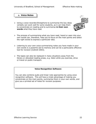 University of Bradford, School of Management Effective Note-making
Effective Learning Service 22
Using a voice-recorder/Dictaphone to summarise the key ideas
verbally can work well for some students, as it can help them
to concentrate on reading and to summarise in their own
words what they have read.
The process of summarising what you have read, heard or seen into your
own words can, therefore, help you to focus on the main points and select
the right words to express a particular idea.
Listening to your own voice summarising notes you have made in your
own words is a powerful aid to memory and can be a particularly effective
tool for revision (Cottrell 2003).
The tapes can also be replayed in many situations away from the
library or allocated reading areas, e.g. listen while you exercise, drive
or travel on public transport.
c. Voice Notes
Voice Recognition Software
You can also combine audio and linear note approaches by using voice
recognition software. This will have a triple advantage of making you
concentrate on the main points, summarise them in your own words, and
give you a printed set of notes for revision purposes.
 