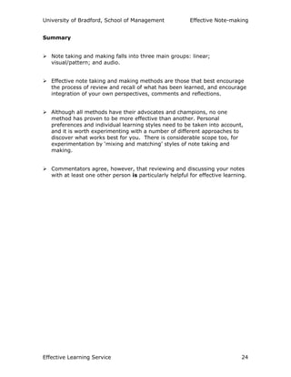 University of Bradford, School of Management Effective Note-making
Effective Learning Service 24
Summary
Note taking and making falls into three main groups: linear;
visual/pattern; and audio.
Effective note taking and making methods are those that best encourage
the process of review and recall of what has been learned, and encourage
integration of your own perspectives, comments and reflections.
Although all methods have their advocates and champions, no one
method has proven to be more effective than another. Personal
preferences and individual learning styles need to be taken into account,
and it is worth experimenting with a number of different approaches to
discover what works best for you. There is considerable scope too, for
experimentation by ‘mixing and matching’ styles of note taking and
making.
Commentators agree, however, that reviewing and discussing your notes
with at least one other person is particularly helpful for effective learning.
 