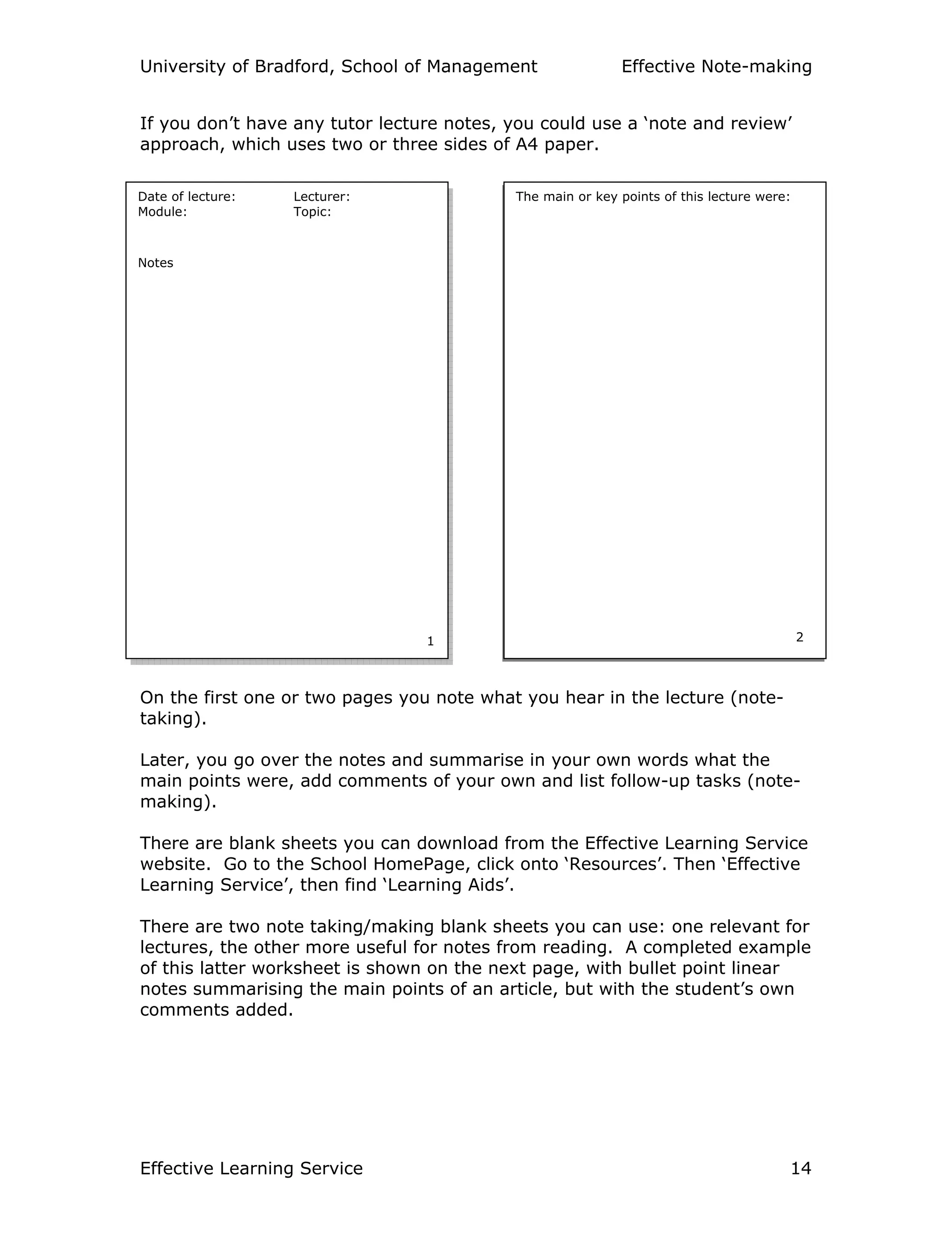 University of Bradford, School of Management Effective Note-making
Effective Learning Service 14
If you don’t have any tutor lecture notes, you could use a ‘note and review’
approach, which uses two or three sides of A4 paper.
Notes
On the first one or two pages you note what you hear in the lecture (note-
taking).
Later, you go over the notes and summarise in your own words what the
main points were, add comments of your own and list follow-up tasks (note-
making).
There are blank sheets you can download from the Effective Learning Service
website. Go to the School HomePage, click onto ‘Resources’. Then ‘Effective
Learning Service’, then find ‘Learning Aids’.
There are two note taking/making blank sheets you can use: one relevant for
lectures, the other more useful for notes from reading. A completed example
of this latter worksheet is shown on the next page, with bullet point linear
notes summarising the main points of an article, but with the student’s own
comments added.
Date of lecture: Lecturer:
Module: Topic:
Notes
1
The main or key points of this lecture were:
2
 