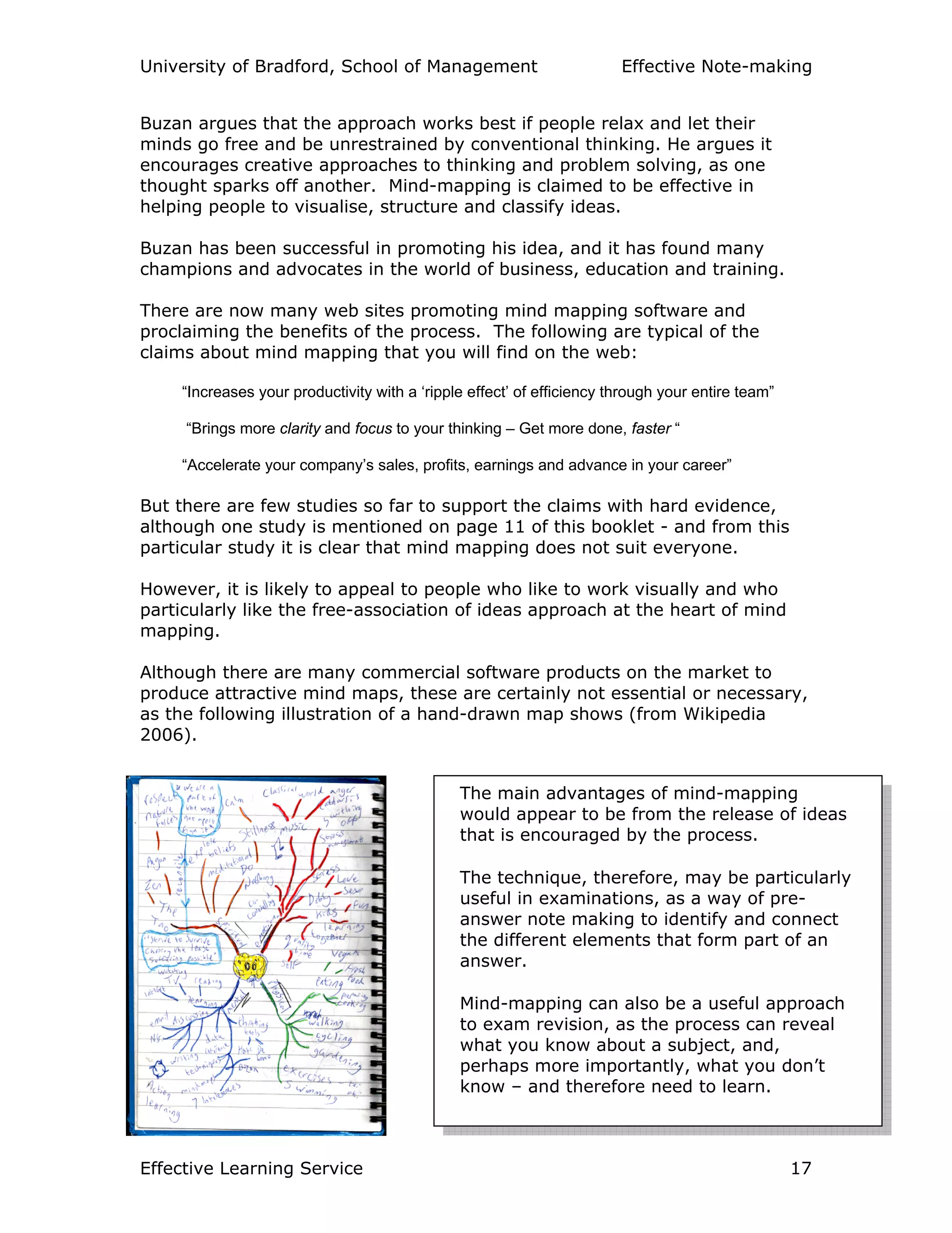 University of Bradford, School of Management Effective Note-making
Effective Learning Service 17
Buzan argues that the approach works best if people relax and let their
minds go free and be unrestrained by conventional thinking. He argues it
encourages creative approaches to thinking and problem solving, as one
thought sparks off another. Mind-mapping is claimed to be effective in
helping people to visualise, structure and classify ideas.
Buzan has been successful in promoting his idea, and it has found many
champions and advocates in the world of business, education and training.
There are now many web sites promoting mind mapping software and
proclaiming the benefits of the process. The following are typical of the
claims about mind mapping that you will find on the web:
“Increases your productivity with a ‘ripple effect’ of efficiency through your entire team”
“Brings more clarity and focus to your thinking – Get more done, faster “
“Accelerate your company’s sales, profits, earnings and advance in your career”
But there are few studies so far to support the claims with hard evidence,
although one study is mentioned on page 11 of this booklet - and from this
particular study it is clear that mind mapping does not suit everyone.
However, it is likely to appeal to people who like to work visually and who
particularly like the free-association of ideas approach at the heart of mind
mapping.
Although there are many commercial software products on the market to
produce attractive mind maps, these are certainly not essential or necessary,
as the following illustration of a hand-drawn map shows (from Wikipedia
2006).
The main advantages of mind-mapping
would appear to be from the release of ideas
that is encouraged by the process.
The technique, therefore, may be particularly
useful in examinations, as a way of pre-
answer note making to identify and connect
the different elements that form part of an
answer.
Mind-mapping can also be a useful approach
to exam revision, as the process can reveal
what you know about a subject, and,
perhaps more importantly, what you don’t
know – and therefore need to learn.
 