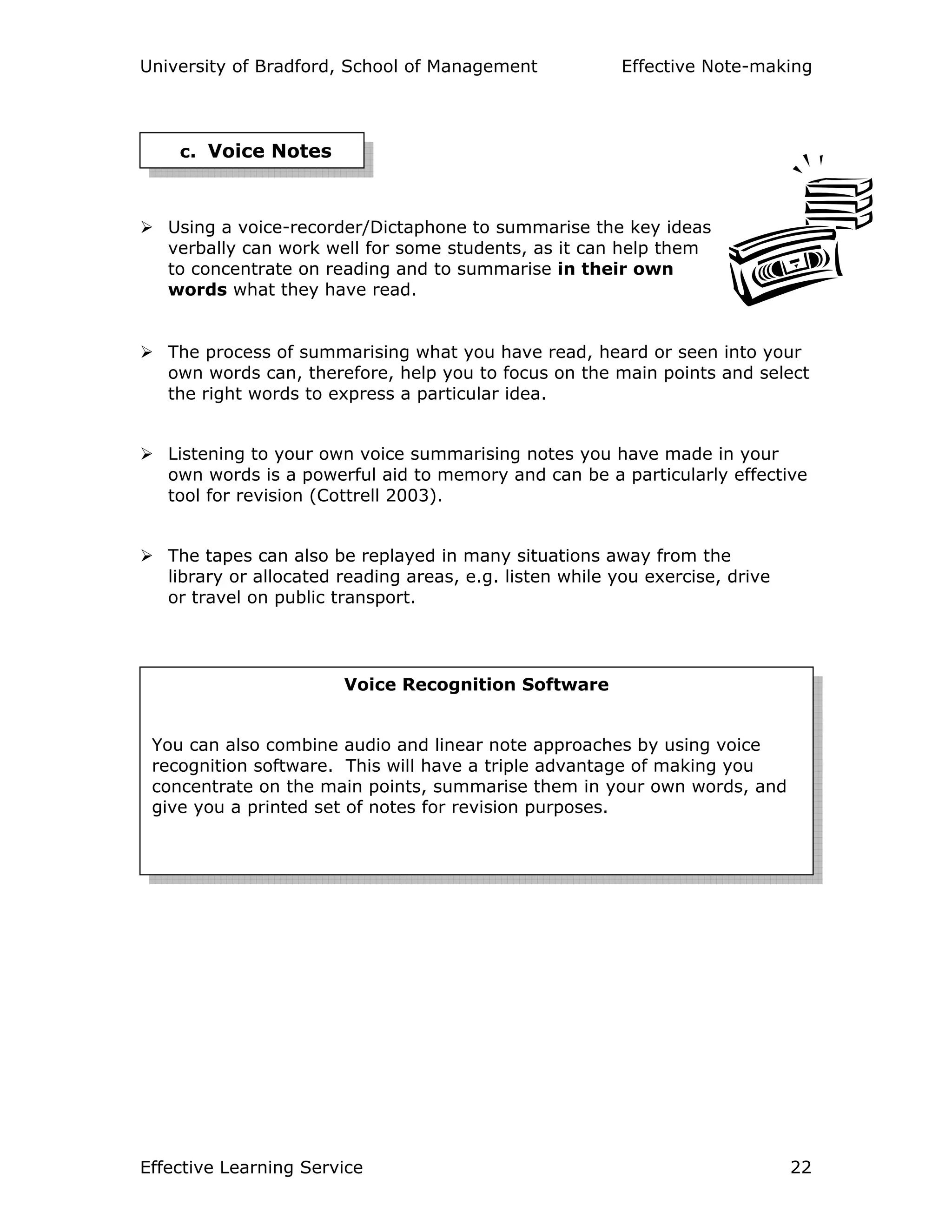 University of Bradford, School of Management Effective Note-making
Effective Learning Service 22
Using a voice-recorder/Dictaphone to summarise the key ideas
verbally can work well for some students, as it can help them
to concentrate on reading and to summarise in their own
words what they have read.
The process of summarising what you have read, heard or seen into your
own words can, therefore, help you to focus on the main points and select
the right words to express a particular idea.
Listening to your own voice summarising notes you have made in your
own words is a powerful aid to memory and can be a particularly effective
tool for revision (Cottrell 2003).
The tapes can also be replayed in many situations away from the
library or allocated reading areas, e.g. listen while you exercise, drive
or travel on public transport.
c. Voice Notes
Voice Recognition Software
You can also combine audio and linear note approaches by using voice
recognition software. This will have a triple advantage of making you
concentrate on the main points, summarise them in your own words, and
give you a printed set of notes for revision purposes.
 