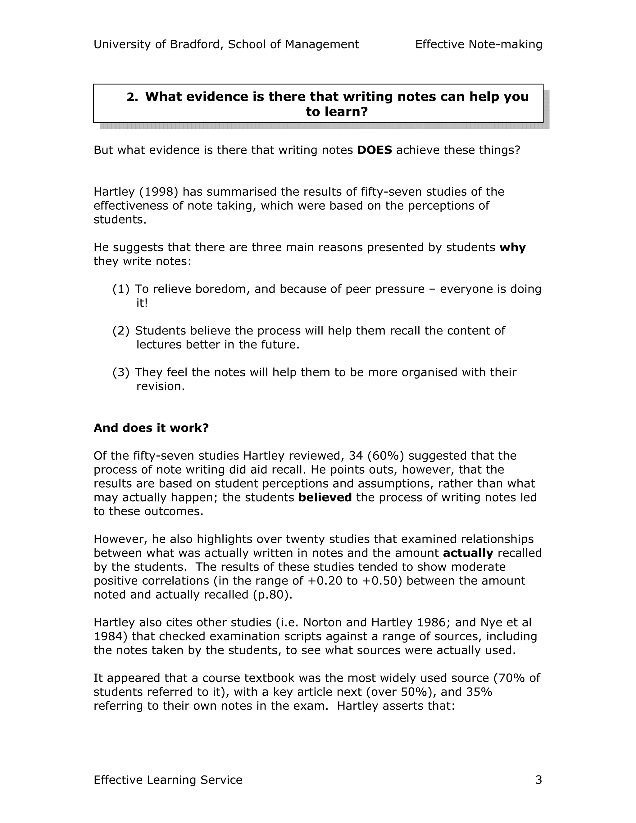 University of Bradford, School of Management Effective Note-making
Effective Learning Service 3
But what evidence is there that writing notes DOES achieve these things?
Hartley (1998) has summarised the results of fifty-seven studies of the
effectiveness of note taking, which were based on the perceptions of
students.
He suggests that there are three main reasons presented by students why
they write notes:
(1) To relieve boredom, and because of peer pressure – everyone is doing
it!
(2) Students believe the process will help them recall the content of
lectures better in the future.
(3) They feel the notes will help them to be more organised with their
revision.
And does it work?
Of the fifty-seven studies Hartley reviewed, 34 (60%) suggested that the
process of note writing did aid recall. He points outs, however, that the
results are based on student perceptions and assumptions, rather than what
may actually happen; the students believed the process of writing notes led
to these outcomes.
However, he also highlights over twenty studies that examined relationships
between what was actually written in notes and the amount actually recalled
by the students. The results of these studies tended to show moderate
positive correlations (in the range of +0.20 to +0.50) between the amount
noted and actually recalled (p.80).
Hartley also cites other studies (i.e. Norton and Hartley 1986; and Nye et al
1984) that checked examination scripts against a range of sources, including
the notes taken by the students, to see what sources were actually used.
It appeared that a course textbook was the most widely used source (70% of
students referred to it), with a key article next (over 50%), and 35%
referring to their own notes in the exam. Hartley asserts that:
2. What evidence is there that writing notes can help you
to learn?
 