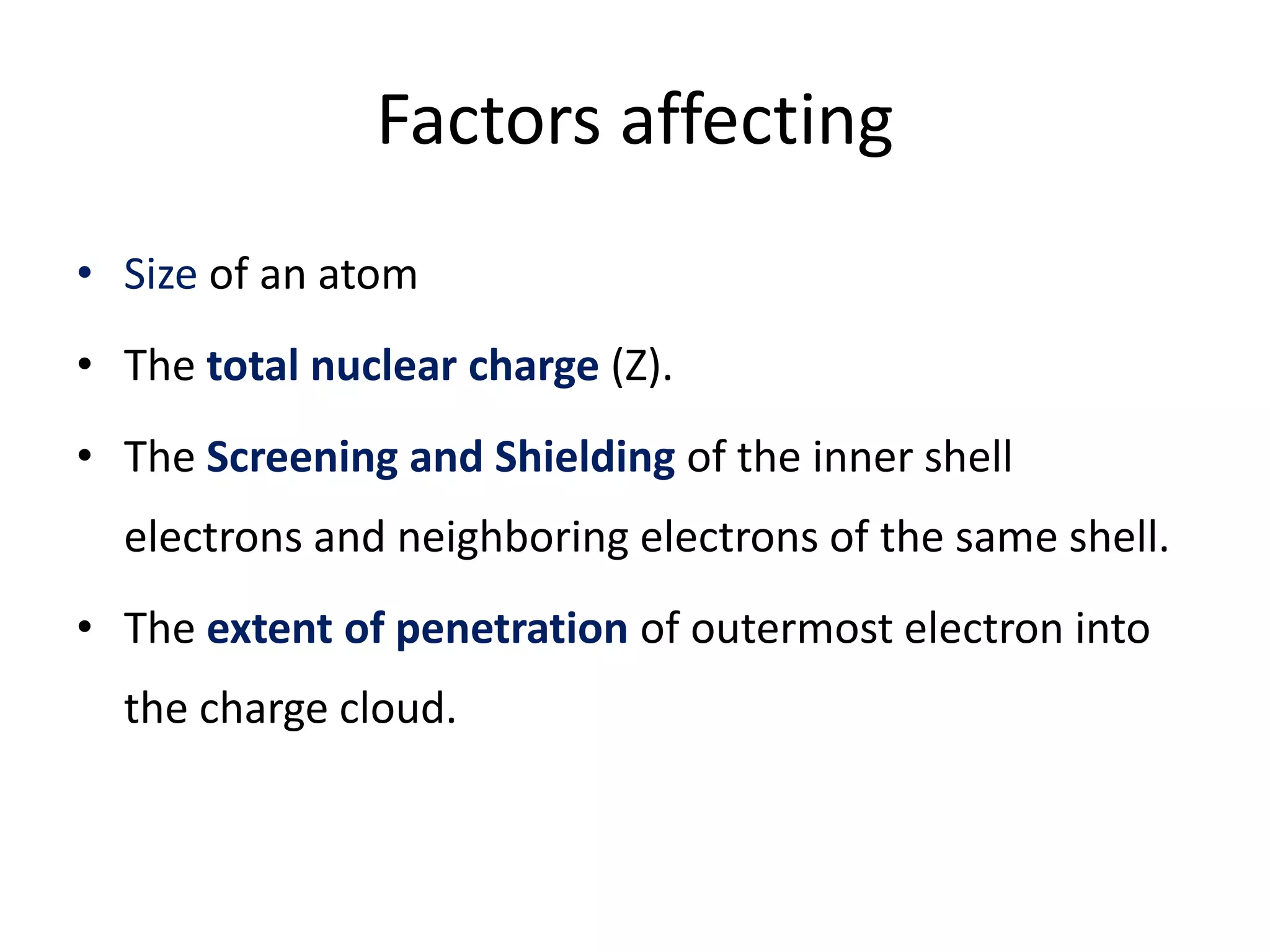 Factors affecting
• Size of an atom
• The total nuclear charge (Z).
• The Screening and Shielding of the inner shell
electrons and neighboring electrons of the same shell.
• The extent of penetration of outermost electron into
the charge cloud.