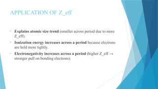APPLICATION OF Z_eff
• Explains atomic size trend (smaller across period due to more
Z_eff).
• Ionization energy increases across a period because electrons
are held more tightly.
• Electronegativity increases across a period (higher Z_eff →
stronger pull on bonding electrons).
 