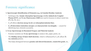 Forensic significance
1. Spectroscopic Identification of Elements (e.g., in Gunshot Residue Analysis)
• Techniques like Atomic Absorption Spectroscopy (AAS), Inductively Coupled
Plasma (ICP), and X-ray Fluorescence (XRF) are used in forensics to detect metal ions
(Pb, Ba, Sb, etc.).
• Z_eff affects electron energy levels and absorption/emission lines.
• Z_eff determines ionization energies and characteristic wavelengths — crucial for
identifying trace elements accurately.
2. X-ray Spectroscopy in Document Forgery and Material Analysis
• Forensic scientists use X-ray spectroscopy to analyze inks, paper, paints, etc.
• The binding energy of inner-shell electrons, which is influenced by Z_eff, affects X-
ray emission patterns.
• This helps distinguish between genuine and altered documents, counterfeit goods, etc.
 