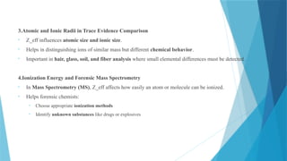 3.Atomic and Ionic Radii in Trace Evidence Comparison
• Z_eff influences atomic size and ionic size.
• Helps in distinguishing ions of similar mass but different chemical behavior.
• Important in hair, glass, soil, and fiber analysis where small elemental differences must be detected.
4.Ionization Energy and Forensic Mass Spectrometry
• In Mass Spectrometry (MS), Z_eff affects how easily an atom or molecule can be ionized.
• Helps forensic chemists:
• Choose appropriate ionization methods
• Identify unknown substances like drugs or explosives
 