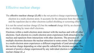 Effective nuclear charge
The effective nuclear charge (Z-eff) is the net positive charge experienced by an
electron in a multi-electron atom. It accounts for the attraction from the nucleus
and the repulsion due to other electrons (called shielding or screening effect).
It is not the actual nuclear charge (Z) but the reduced charge felt by an electron
due to shielding by inner-shell electrons.
Electrons within a multi-electron atom interact with the nucleus and with all other
electrons. Each electron in a multi-electron atom experiences both attraction to the
nucleus and repulsion from interactions with other electrons. The presence of
multiple electrons decreases the nuclear attraction to some extent. Each electron
in a multi-electron atom experiences a different magnitude of (and attraction to)
the nuclear charge depending on what specific subshell the electron occupies. The
amount of positive charge experienced by any individual electron is the effective
nuclear charge (Z )
 