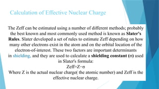 Calculation of Effective Nuclear Charge
The Zeff can be estimated using a number of different methods; probably
the best known and most commonly used method is known as Slater's
Rules. Slater developed a set of rules to estimate Zeff depending on how
many other electrons exist in the atom and on the orbital location of the
electron-of-interest. These two factors are important determinants
in shielding, and they are used to calculate a shielding constant (σ) used
in Slater's formula:
Zeff=Z−σ
Where Z is the actual nuclear charge( the atomic number) and Zeff is the
effective nuclear charge.
 