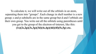 To calculate σ, we will write out all the orbitals in an atom,
separating them into "groups". Each change in shell number is a new
group; s and p subshells are in the same group but d and f orbitals are
their own group. You write out all the orbitals using parentheses until
you get to the group of the electron-of-interest, like this:
(1s)(2s,2p)(3s,3p)(3d)(4s,4p)(4d)(4f)(5s,5p) etc.
 