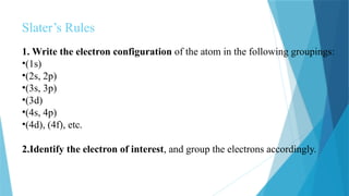 Slater’s Rules
1. Write the electron configuration of the atom in the following groupings:
•(1s)
•(2s, 2p)
•(3s, 3p)
•(3d)
•(4s, 4p)
•(4d), (4f), etc.
2.Identify the electron of interest, and group the electrons accordingly.
 