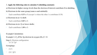 3. Apply the following rules to calculate S (shielding constant):
a) Electrons in higher energy levels than the electron of interest contribute 0 to shielding.
b) Electrons in the same group (same n and subshell):
• Each contributes 0.35 to S (except 1s where the other 1s contributes 0.30)
c) Electrons in (n−1) shell:
• Each contributes 0.85 to S
d) Electrons in (n−2) or lower shells:
• Each contributes 1.00 to S
Example Calculations
Example 1: Z_eff for 2p electron in oxygen (O), Z = 8
Step 1: Electron configuration:
1s² 2s² 2p⁴
Groupings:
• (1s²)
• (2s², 2p )
⁴
 