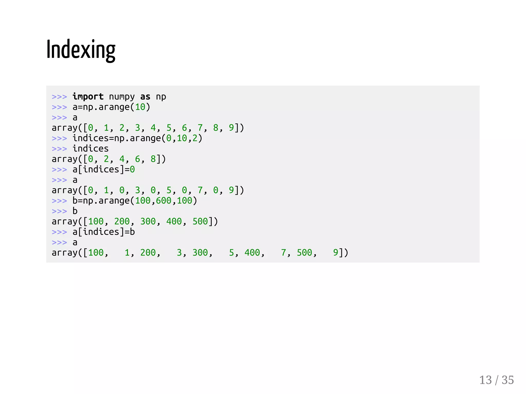 Indexing >>> import numpy as np >>> a=np.arange(10) >>> a array([0, 1, 2, 3, 4, 5, 6, 7, 8, 9]) >>> indices=np.arange(0,10,2) >>> indices array([0, 2, 4, 6, 8]) >>> a[indices]=0 >>> a array([0, 1, 0, 3, 0, 5, 0, 7, 0, 9]) >>> b=np.arange(100,600,100) >>> b array([100, 200, 300, 400, 500]) >>> a[indices]=b >>> a array([100, 1, 200, 3, 300, 5, 400, 7, 500, 9]) 13 / 35 
