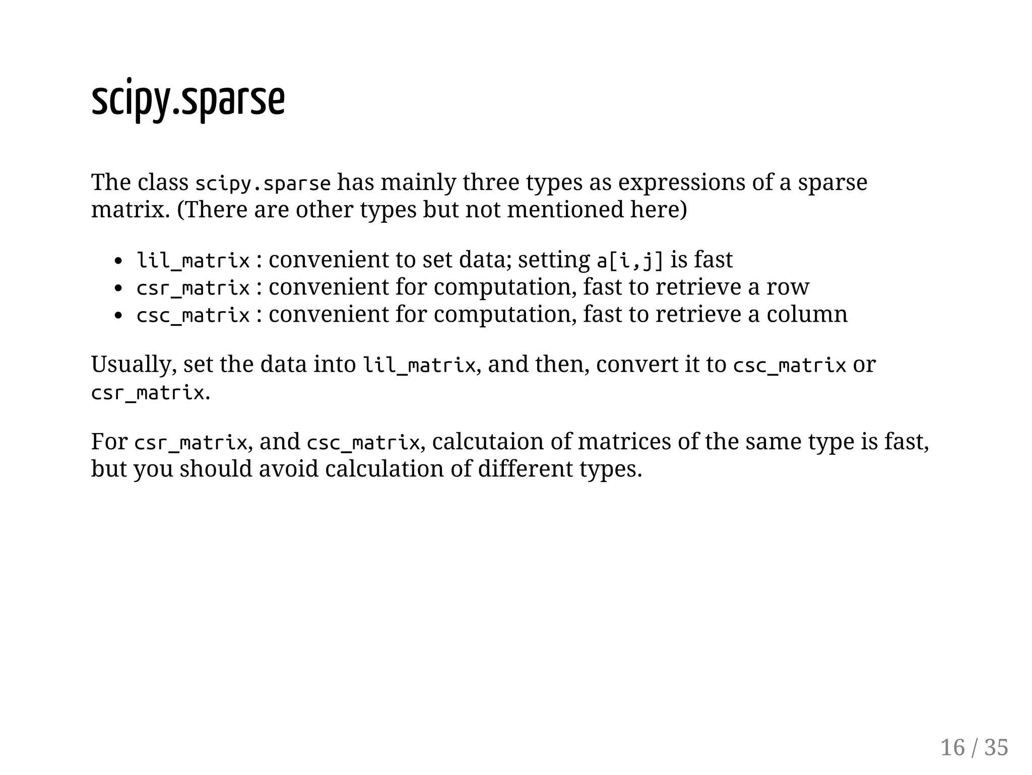 scipy.sparse The class scipy.sparse has mainly three types as expressions of a sparse matrix. (There are other types but not mentioned here) lil_matrix : convenient to set data; setting a[i,j] is fast csr_matrix : convenient for computation, fast to retrieve a row csc_matrix : convenient for computation, fast to retrieve a column Usually, set the data into lil_matrix, and then, convert it to csc_matrix or csr_matrix. For csr_matrix, and csc_matrix, calcutaion of matrices of the same type is fast, but you should avoid calculation of different types. 16 / 35 