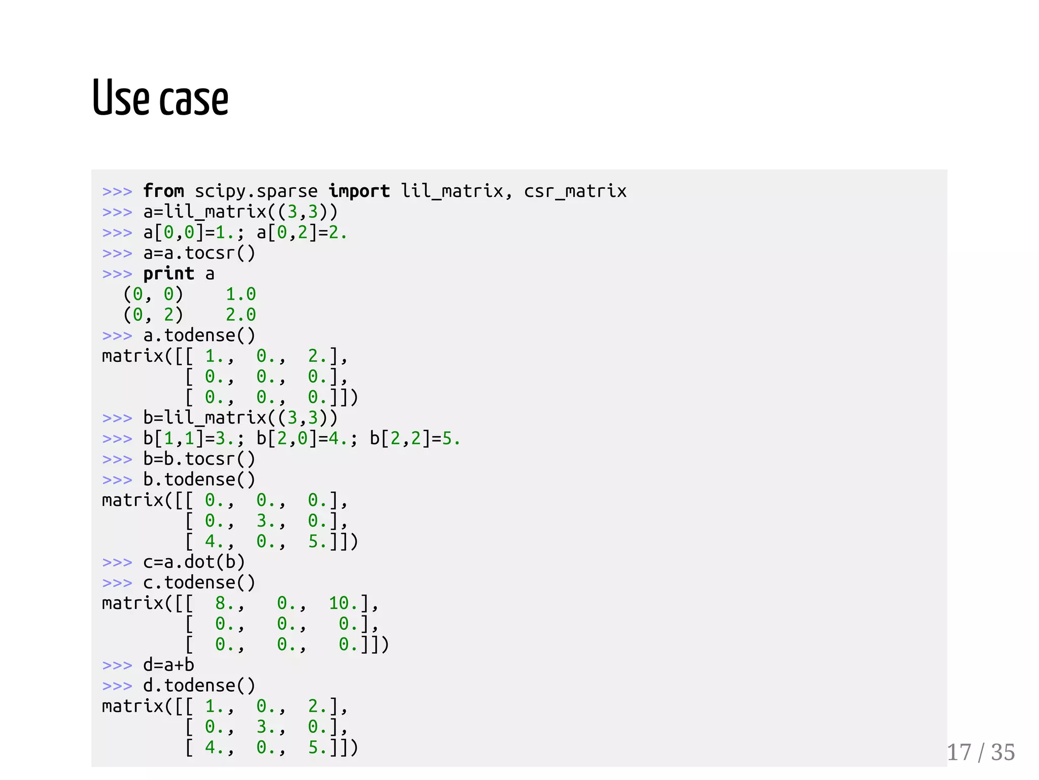 Use case >>> from scipy.sparse import lil_matrix, csr_matrix >>> a=lil_matrix((3,3)) >>> a[0,0]=1.; a[0,2]=2. >>> a=a.tocsr() >>> print a (0, 0) 1.0 (0, 2) 2.0 >>> a.todense() matrix([[ 1., 0., 2.], [ 0., 0., 0.], [ 0., 0., 0.]]) >>> b=lil_matrix((3,3)) >>> b[1,1]=3.; b[2,0]=4.; b[2,2]=5. >>> b=b.tocsr() >>> b.todense() matrix([[ 0., 0., 0.], [ 0., 3., 0.], [ 4., 0., 5.]]) >>> c=a.dot(b) >>> c.todense() matrix([[ 8., 0., 10.], [ 0., 0., 0.], [ 0., 0., 0.]]) >>> d=a+b >>> d.todense() matrix([[ 1., 0., 2.], [ 0., 3., 0.], [ 4., 0., 5.]]) 17 / 35 
