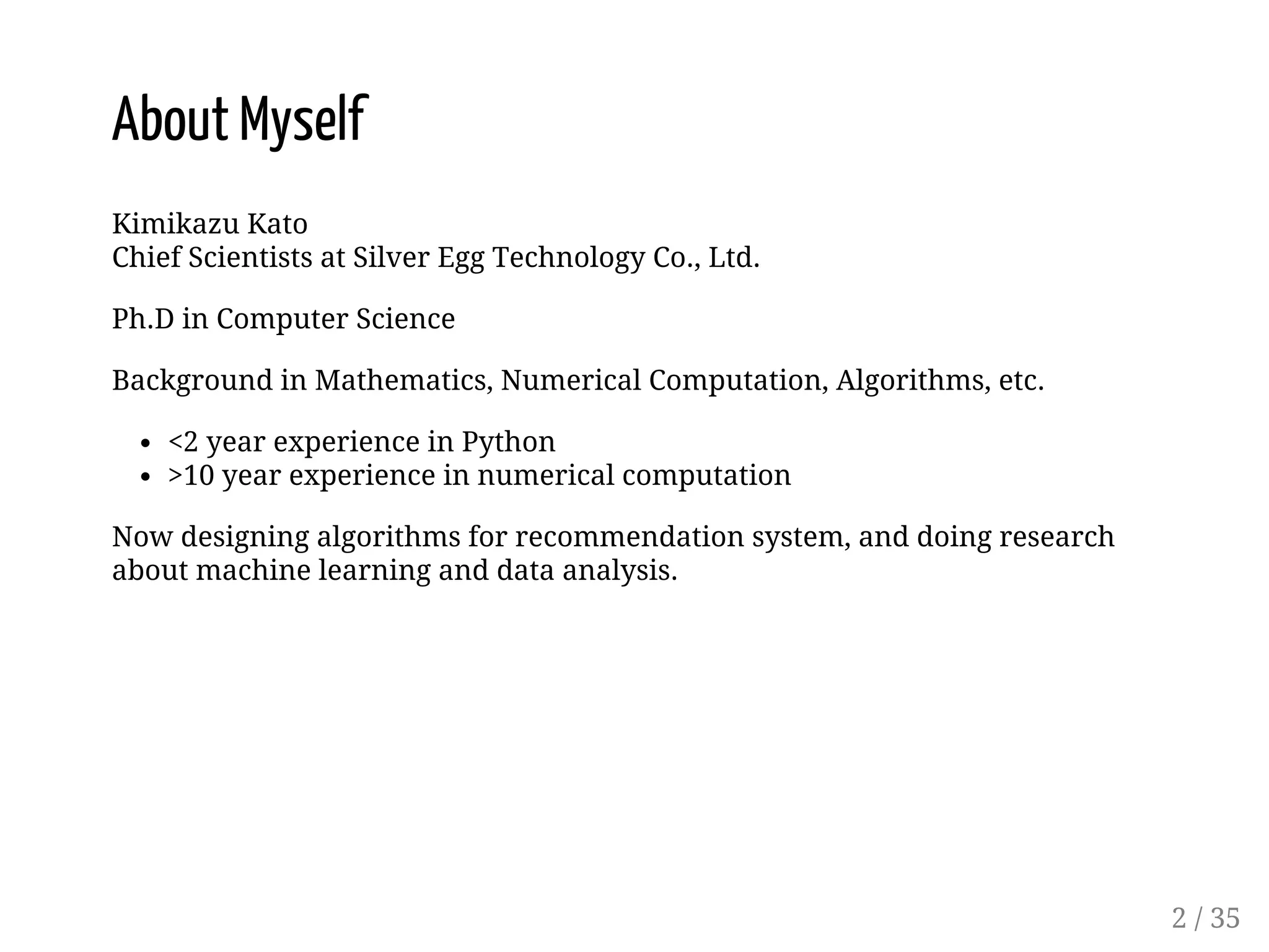 About Myself Kimikazu Kato Chief Scientists at Silver Egg Technology Co., Ltd. Ph.D in Computer Science Background in Mathematics, Numerical Computation, Algorithms, etc. <2 year experience in Python >10 year experience in numerical computation Now designing algorithms for recommendation system, and doing research about machine learning and data analysis. 2 / 35 