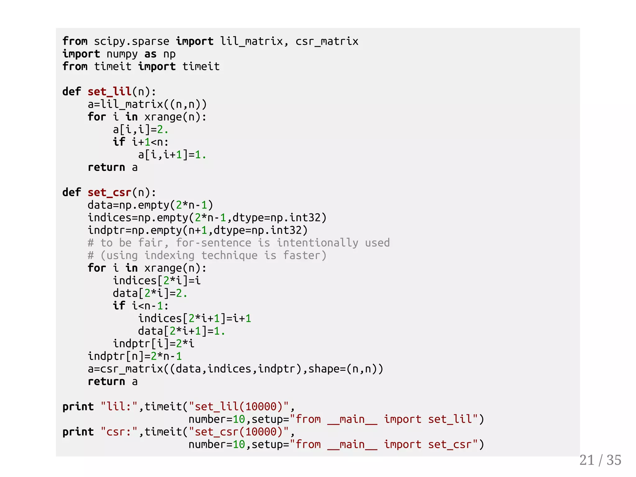 from scipy.sparse import lil_matrix, csr_matrix import numpy as np from timeit import timeit def set_lil(n): a=lil_matrix((n,n)) for i in xrange(n): a[i,i]=2. if i+1n: a[i,i+1]=1. return a def set_csr(n): data=np.empty(2*n-1) indices=np.empty(2*n-1,dtype=np.int32) indptr=np.empty(n+1,dtype=np.int32) # to be fair, for-sentence is intentionally used # (using indexing technique is faster) for i in xrange(n): indices[2*i]=i data[2*i]=2. if in-1: indices[2*i+1]=i+1 data[2*i+1]=1. indptr[i]=2*i indptr[n]=2*n-1 a=csr_matrix((data,indices,indptr),shape=(n,n)) return a print lil:,timeit(set_lil(10000), number=10,setup=from __main__ import set_lil) print csr:,timeit(set_csr(10000), number=10,setup=from __main__ import set_csr) 21 / 35 