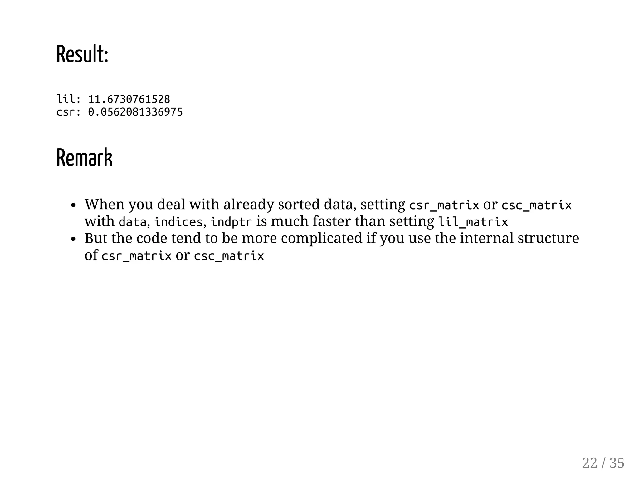 Result: lil: 11.6730761528 csr: 0.0562081336975 Remark When you deal with already sorted data, setting csr_matrix or csc_matrix with data, indices, indptr is much faster than setting lil_matrix But the code tend to be more complicated if you use the internal structure of csr_matrix or csc_matrix 22 / 35 