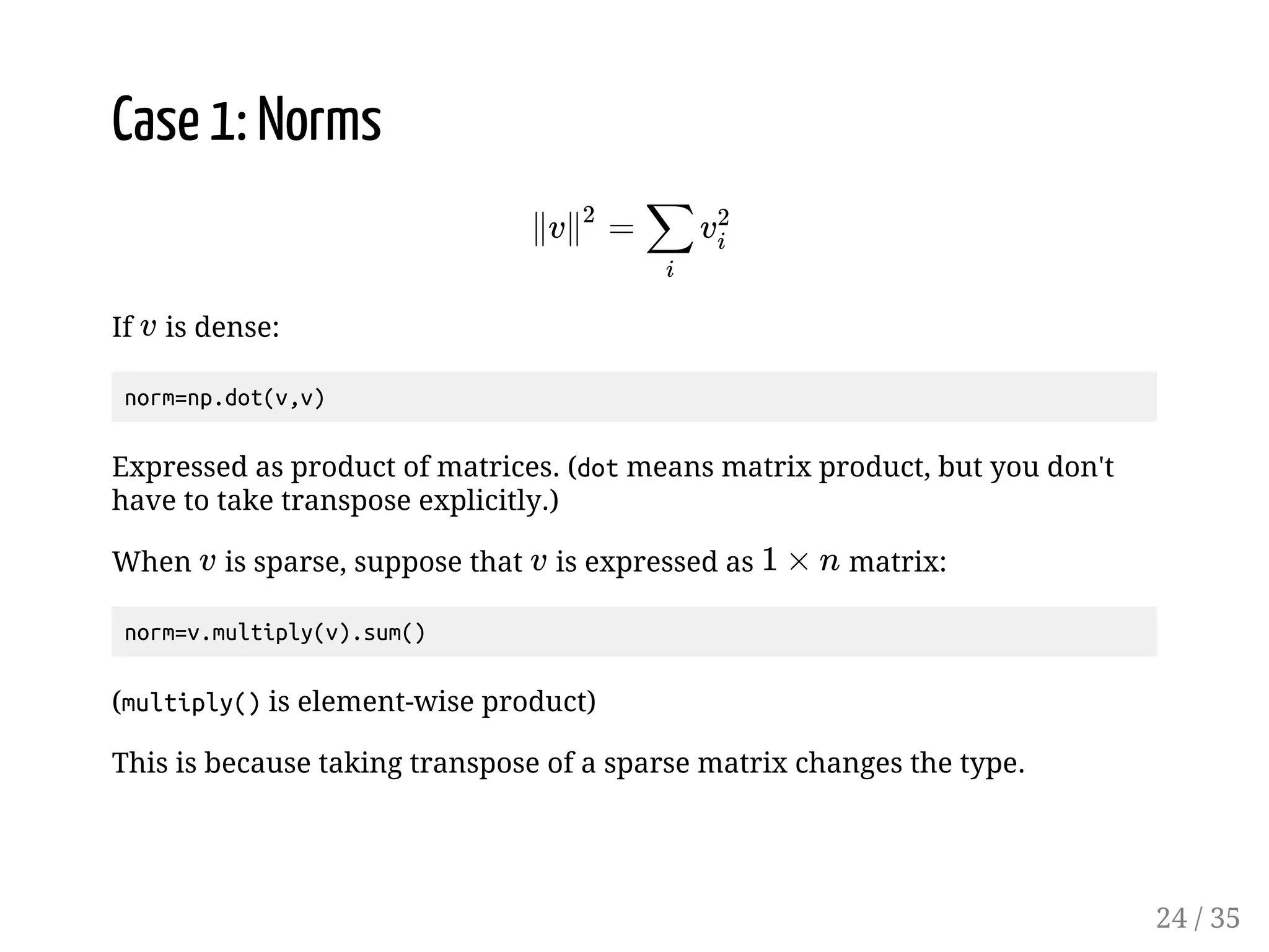 Case 1: Norms If 2 is dense: norm=np.dot(v,v) Ï2 Ï % 2% Expressed as product of matrices. (dot means matrix product, but you don't have to take transpose explicitly.) When is sparse, suppose that is expressed as matrix: 2 2 g * norm=v.multiply(v).sum() (multiply() is element-wise product) This is because taking transpose of a sparse matrix changes the type. 24 / 35 