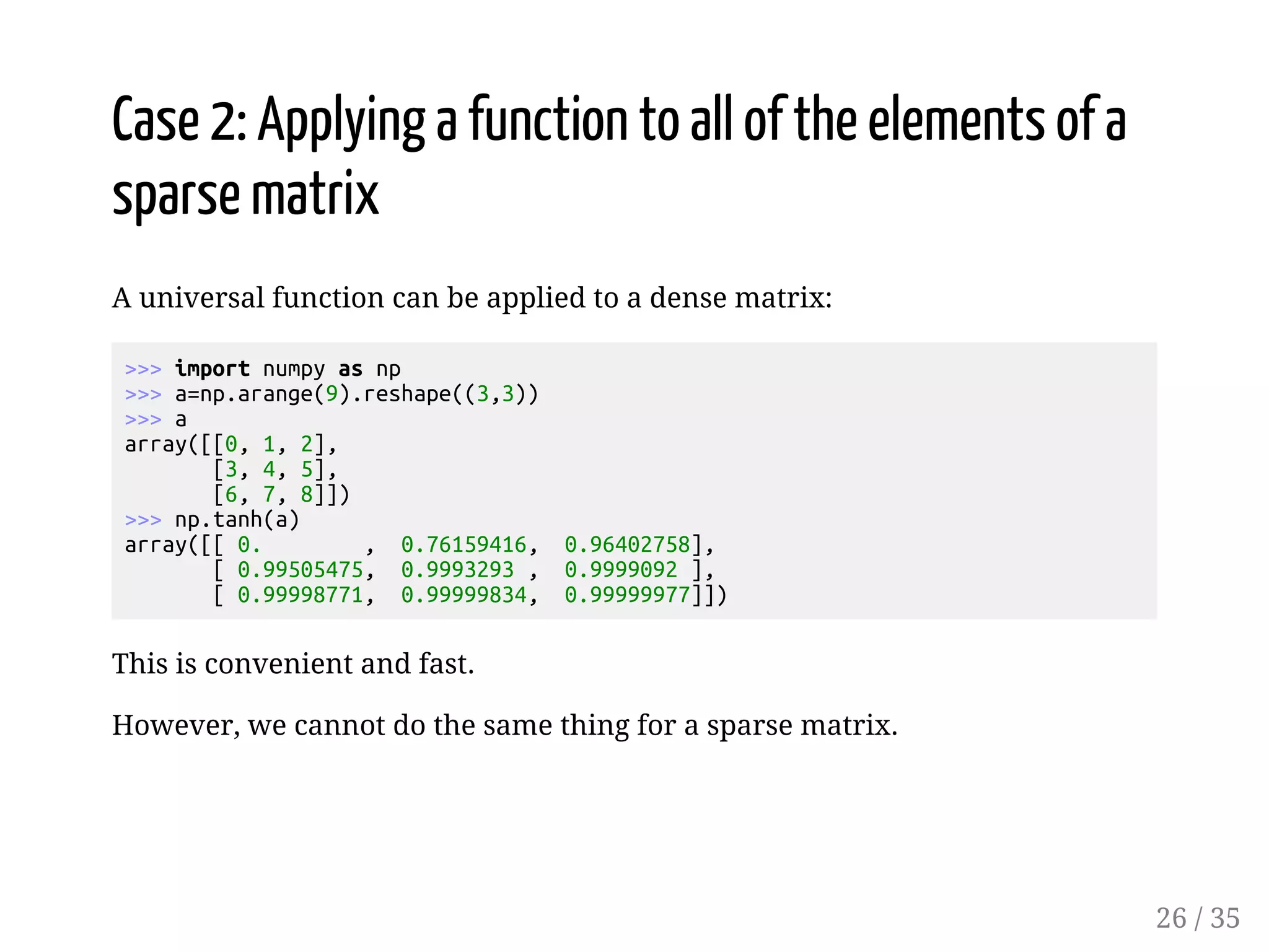 Case 2: Applying a function to all of the elements of a sparse matrix A universal function can be applied to a dense matrix: import numpy as np a=np.arange(9).reshape((3,3)) a array([[0, 1, 2], [3, 4, 5], [6, 7, 8]]) np.tanh(a) array([[ 0. , 0.76159416, 0.96402758], [ 0.99505475, 0.9993293 , 0.9999092 ], [ 0.99998771, 0.99999834, 0.99999977]]) This is convenient and fast. However, we cannot do the same thing for a sparse matrix. 26 / 35 