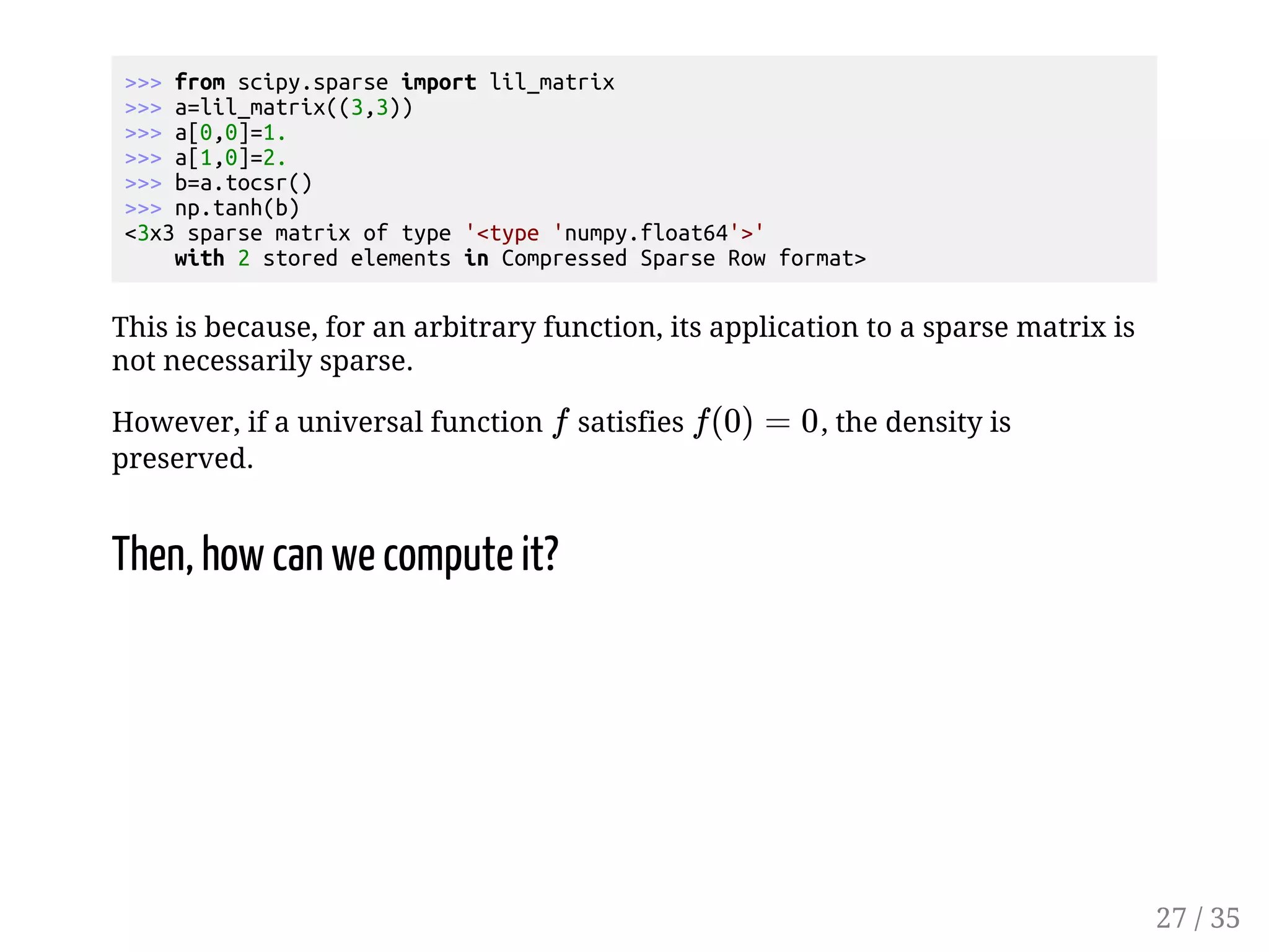 from scipy.sparse import lil_matrix a=lil_matrix((3,3)) a[0,0]=1. a[1,0]=2. b=a.tocsr() np.tanh(b) 3x3 sparse matrix of type 'type 'numpy.float64'' with 2 stored elements in Compressed Sparse Row format This is because, for an arbitrary function, its application to a sparse matrix is not necessarily sparse. However, if a universal function satisfies , the density is preserved. Then, how can we compute it? 27 / 35 