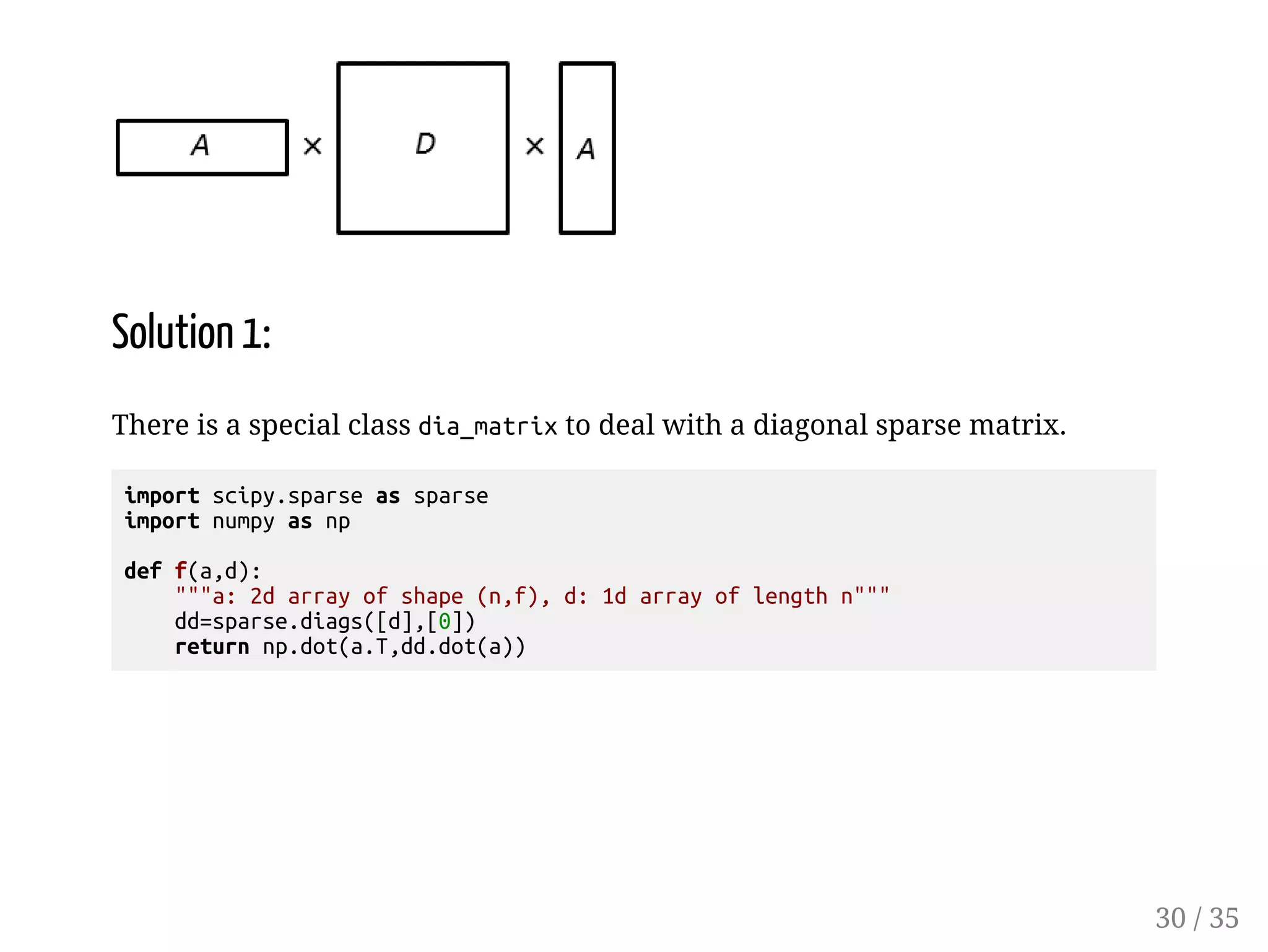 Solution 1: There is a special class dia_matrix to deal with a diagonal sparse matrix. import scipy.sparse as sparse import numpy as np def f(a,d): a: 2d array of shape (n,f), d: 1d array of length n dd=sparse.diags([d],[0]) return np.dot(a.T,dd.dot(a)) 30 / 35 