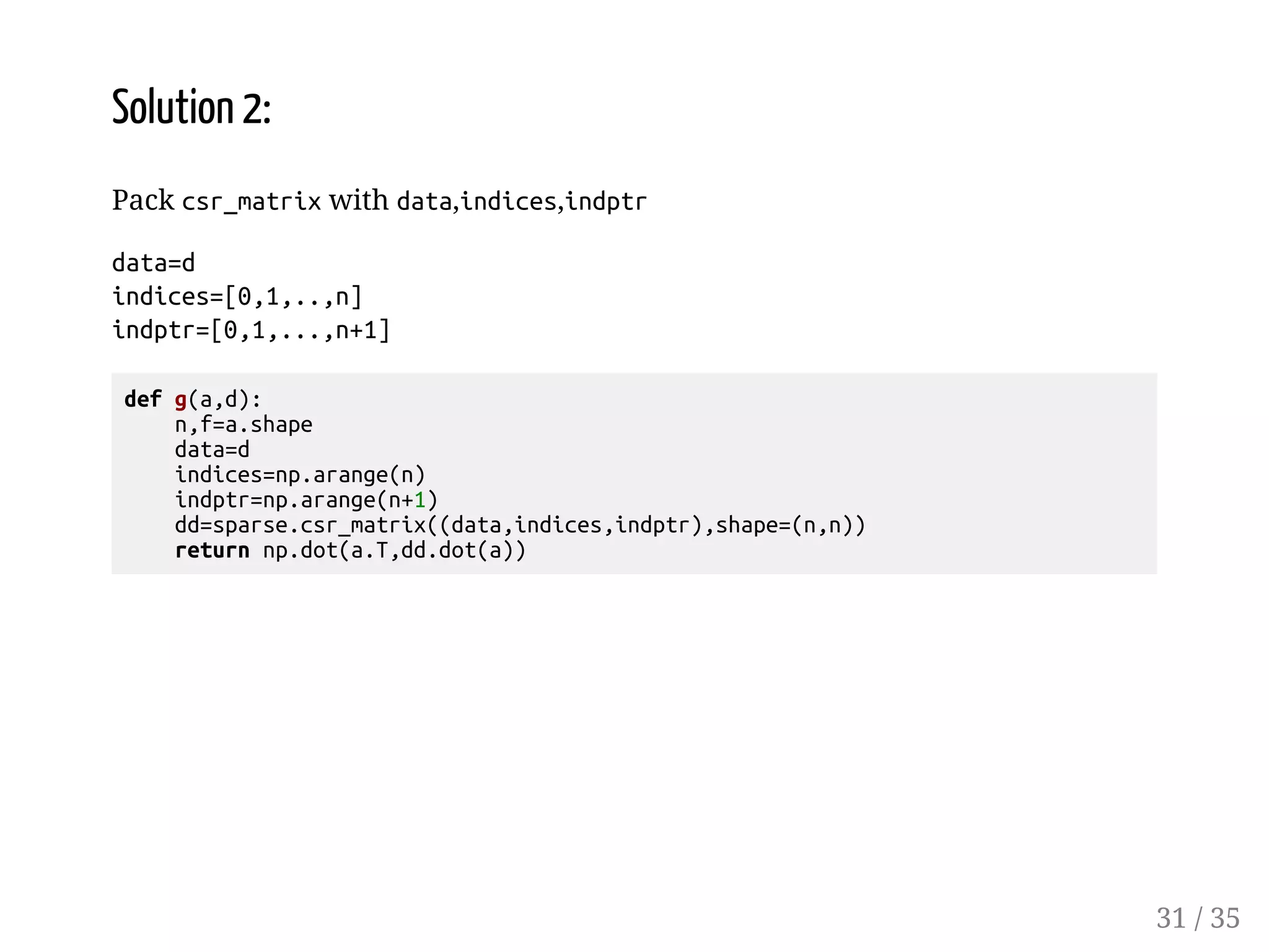 Solution 2: Pack csr_matrix with data,indices,indptr data=d indices=[0,1,..,n] indptr=[0,1,...,n+1] def g(a,d): n,f=a.shape data=d indices=np.arange(n) indptr=np.arange(n+1) dd=sparse.csr_matrix((data,indices,indptr),shape=(n,n)) return np.dot(a.T,dd.dot(a)) 31 / 35 