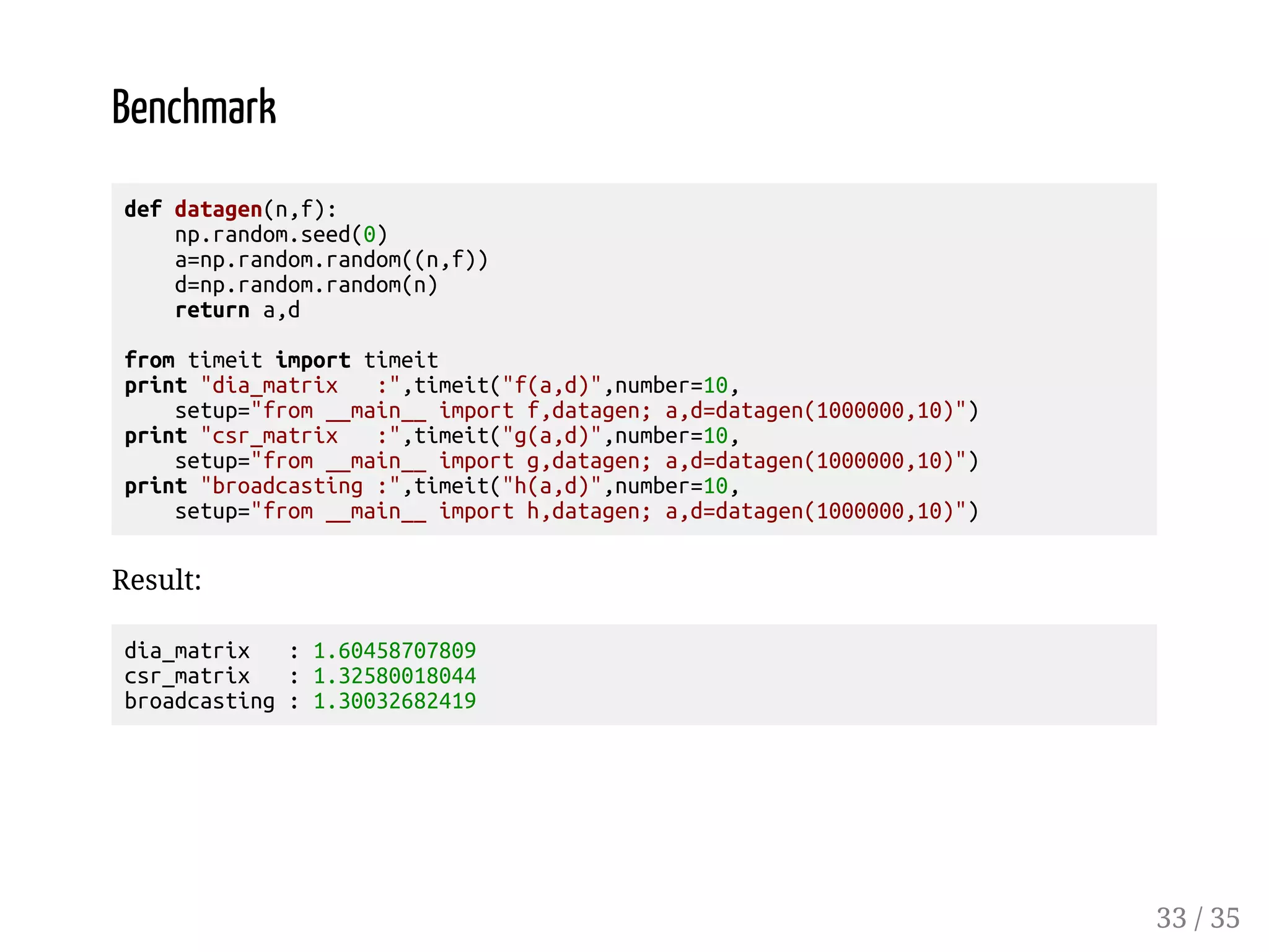 Benchmark def datagen(n,f): np.random.seed(0) a=np.random.random((n,f)) d=np.random.random(n) return a,d from timeit import timeit print dia_matrix :,timeit(f(a,d),number=10, setup=from __main__ import f,datagen; a,d=datagen(1000000,10)) print csr_matrix :,timeit(g(a,d),number=10, setup=from __main__ import g,datagen; a,d=datagen(1000000,10)) print broadcasting :,timeit(h(a,d),number=10, setup=from __main__ import h,datagen; a,d=datagen(1000000,10)) Result: dia_matrix : 1.60458707809 csr_matrix : 1.32580018044 broadcasting : 1.30032682419 33 / 35 