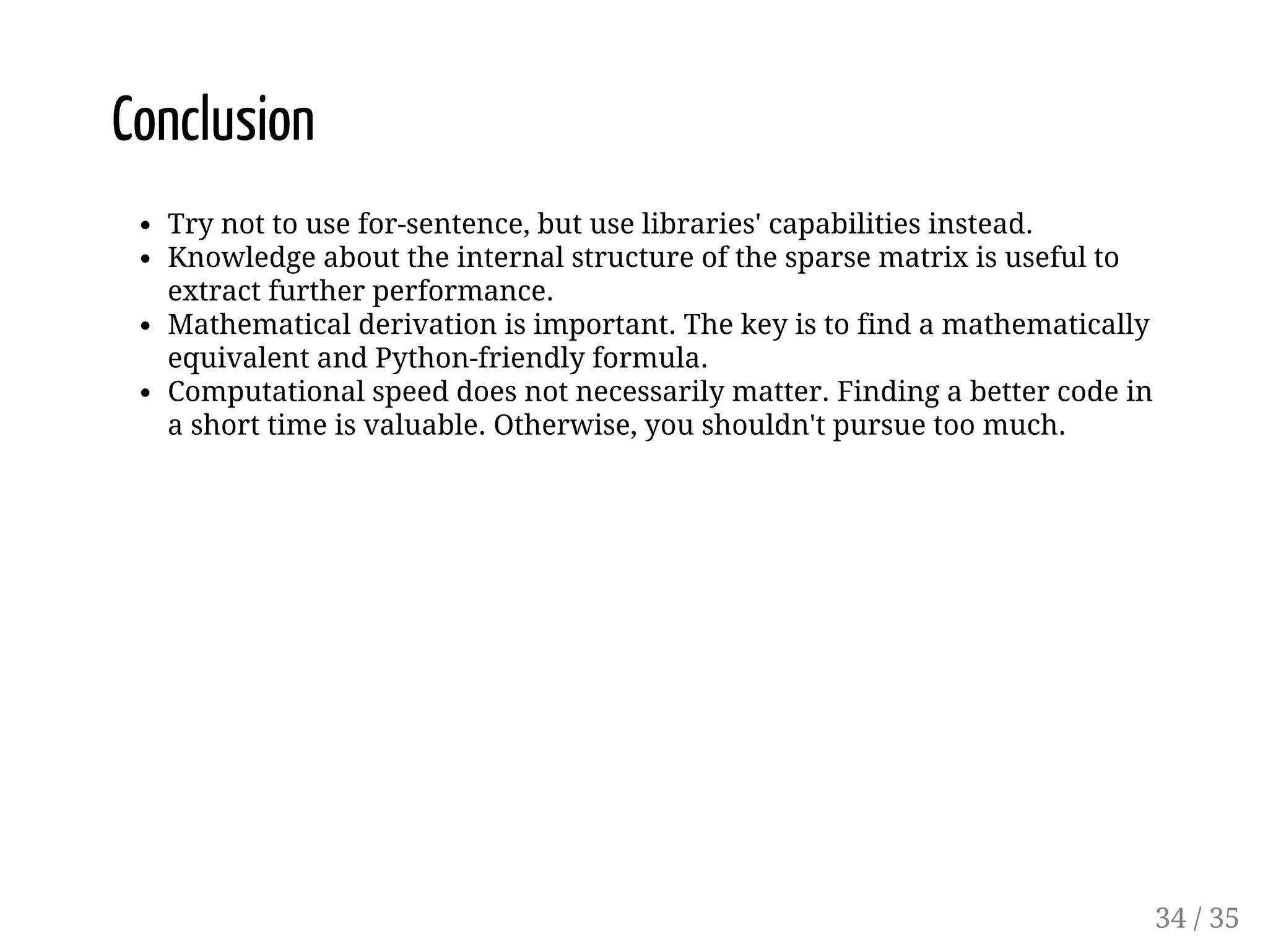 Conclusion Try not to use for-sentence, but use libraries' capabilities instead. Knowledge about the internal structure of the sparse matrix is useful to extract further performance. Mathematical derivation is important. The key is to find a mathematically equivalent and Python-friendly formula. Computational speed does not necessarily matter. Finding a better code in a short time is valuable. Otherwise, you shouldn't pursue too much. 34 / 35 