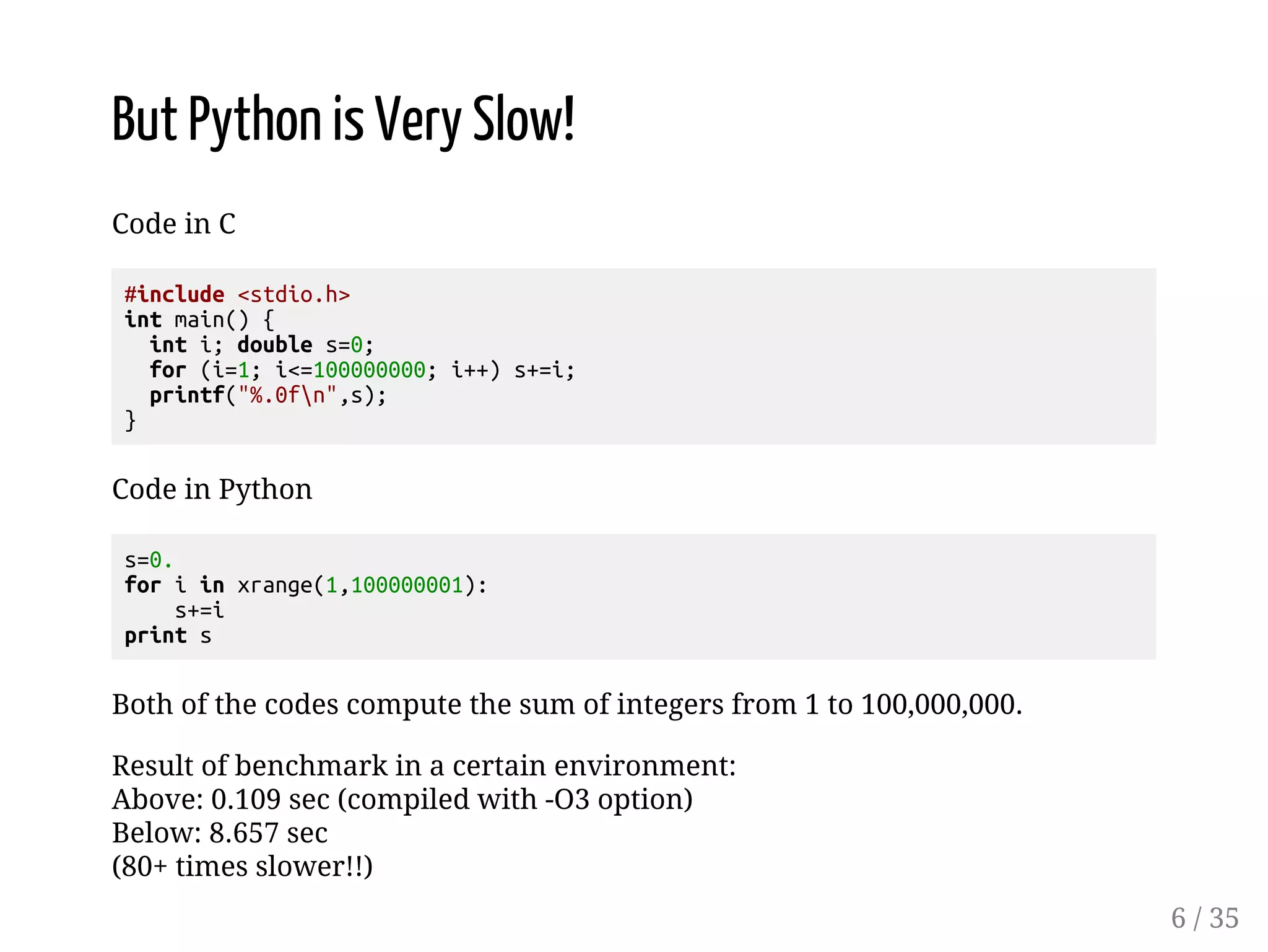 But Python is Very Slow! Code in C #include <stdio.h> int main() { int i; double s=0; for (i=1; i<=100000000; i++) s+=i; printf("%.0fn",s); } Code in Python s=0. for i in xrange(1,100000001): s+=i print s Both of the codes compute the sum of integers from 1 to 100,000,000. Result of benchmark in a certain environment: Above: 0.109 sec (compiled with -O3 option) Below: 8.657 sec (80+ times slower!!) 6 / 35 
