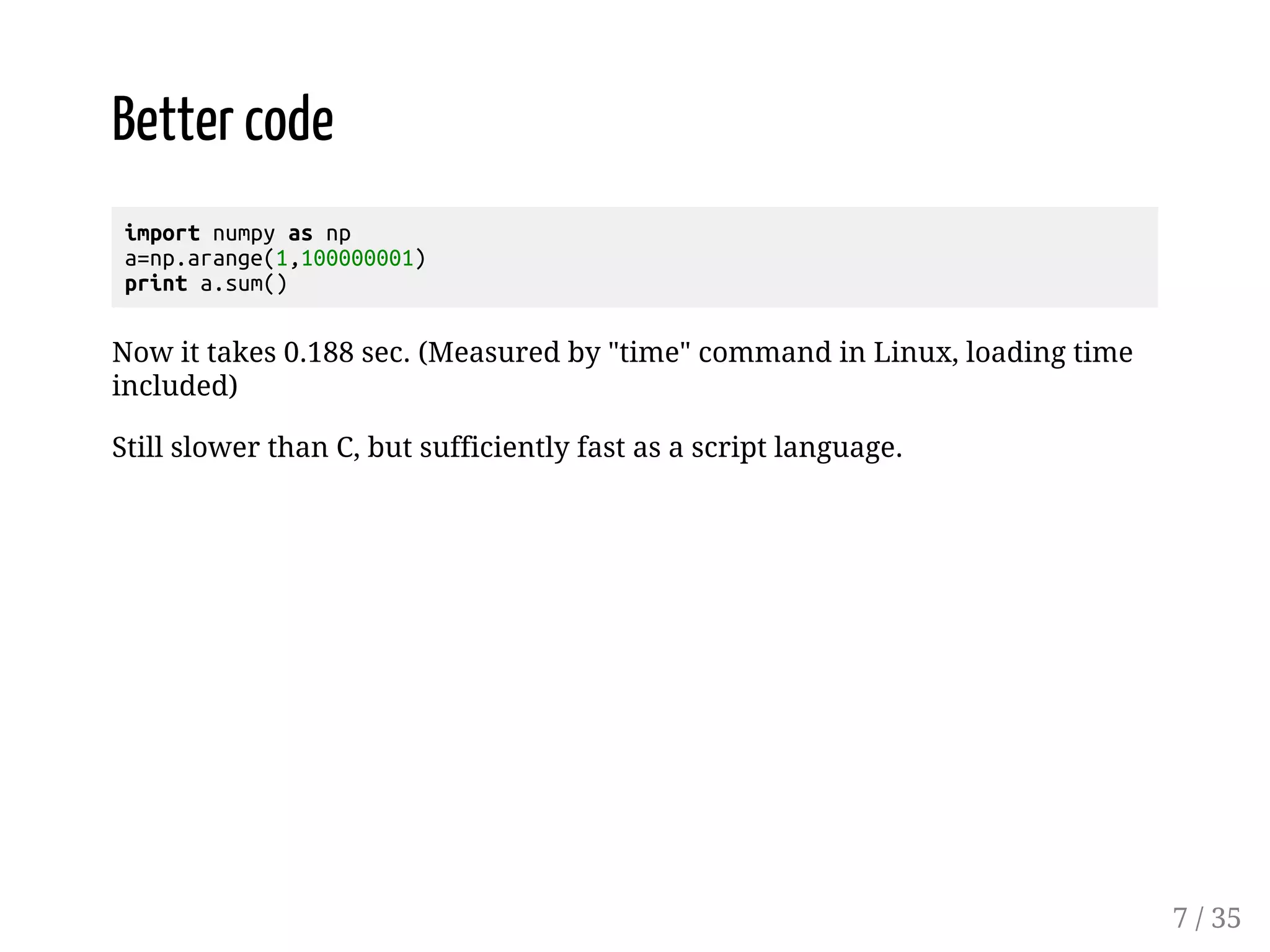 Better code import numpy as np a=np.arange(1,100000001) print a.sum() Now it takes 0.188 sec. (Measured by "time" command in Linux, loading time included) Still slower than C, but sufficiently fast as a script language. 7 / 35 