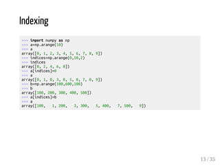 Indexing 
>>> import numpy as np 
>>> a=np.arange(10) 
>>> a 
array([0, 1, 2, 3, 4, 5, 6, 7, 8, 9]) 
>>> indices=np.arange(0,10,2) 
>>> indices 
array([0, 2, 4, 6, 8]) 
>>> a[indices]=0 
>>> a 
array([0, 1, 0, 3, 0, 5, 0, 7, 0, 9]) 
>>> b=np.arange(100,600,100) 
>>> b 
array([100, 200, 300, 400, 500]) 
>>> a[indices]=b 
>>> a 
array([100, 1, 200, 3, 300, 5, 400, 7, 500, 9]) 
13 / 35 
 