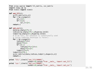 from scipy.sparse import lil_matrix, csr_matrix 
import numpy as np 
from timeit import timeit 
def set_lil(n): 
a=lil_matrix((n,n)) 
for i in xrange(n): 
a[i,i]=2. 
if i+1n: 
a[i,i+1]=1. 
return a 
def set_csr(n): 
data=np.empty(2*n-1) 
indices=np.empty(2*n-1,dtype=np.int32) 
indptr=np.empty(n+1,dtype=np.int32) 
# to be fair, for-sentence is intentionally used 
# (using indexing technique is faster) 
for i in xrange(n): 
indices[2*i]=i 
data[2*i]=2. 
if in-1: 
indices[2*i+1]=i+1 
data[2*i+1]=1. 
indptr[i]=2*i 
indptr[n]=2*n-1 
a=csr_matrix((data,indices,indptr),shape=(n,n)) 
return a 
print lil:,timeit(set_lil(10000), 
number=10,setup=from __main__ import set_lil) 
print csr:,timeit(set_csr(10000), 
number=10,setup=from __main__ import set_csr) 
21 / 35 
 