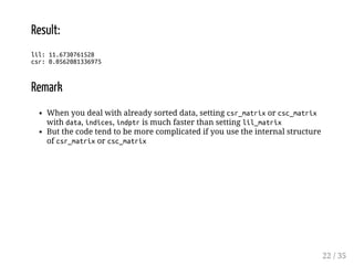 Result: 
lil: 11.6730761528 
csr: 0.0562081336975 
Remark 
When you deal with already sorted data, setting csr_matrix or csc_matrix 
with data, indices, indptr is much faster than setting lil_matrix 
But the code tend to be more complicated if you use the internal structure 
of csr_matrix or csc_matrix 
22 / 35 
 