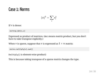 Case 1: Norms 
If 2 
is dense: 
norm=np.dot(v,v) 
Ï2  Ï % 
2% 
Expressed as product of matrices. (dot means matrix product, but you don't 
have to take transpose explicitly.) 
When is sparse, suppose that is expressed as matrix: 
2 2  g * 
norm=v.multiply(v).sum() 
(multiply() is element-wise product) 
This is because taking transpose of a sparse matrix changes the type. 
24 / 35 
 