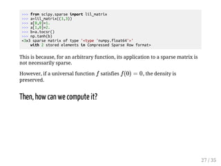from scipy.sparse import lil_matrix 
 a=lil_matrix((3,3)) 
 a[0,0]=1. 
 a[1,0]=2. 
 b=a.tocsr() 
 np.tanh(b) 
3x3 sparse matrix of type 'type 'numpy.float64'' 
with 2 stored elements in Compressed Sparse Row format 
This is because, for an arbitrary function, its application to a sparse matrix is 
not necessarily sparse. 
However, if a universal function  satisfies 	
   
, the density is 
preserved. 
Then, how can we compute it? 
27 / 35 
 