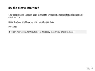Use the internal structure!! 
The positions of the non-zero elements are not changed after application of 
the function. 
Keep indices and indptr, and just change data. 
Solution: 
b = csr_matrix((np.tanh(a.data), a.indices, a.indptr), shape=a.shape) 
28 / 35 
 