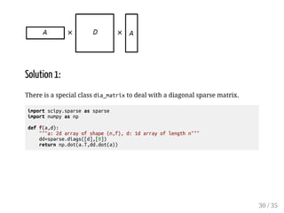 Solution 1: 
There is a special class dia_matrix to deal with a diagonal sparse matrix. 
import scipy.sparse as sparse 
import numpy as np 
def f(a,d): 
a: 2d array of shape (n,f), d: 1d array of length n 
dd=sparse.diags([d],[0]) 
return np.dot(a.T,dd.dot(a)) 
30 / 35 
 
