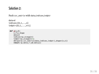 Solution 2: 
Pack csr_matrix with data,indices,indptr 
data=d 
indices=[0,1,..,n] 
indptr=[0,1,...,n+1] 
def g(a,d): 
n,f=a.shape 
data=d 
indices=np.arange(n) 
indptr=np.arange(n+1) 
dd=sparse.csr_matrix((data,indices,indptr),shape=(n,n)) 
return np.dot(a.T,dd.dot(a)) 
31 / 35 
 