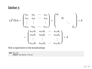 Solution 3: 
 
  
 
 
û 
) 
 
 
û 
) 
	 
  g g   
 
  
  
  
û 
)  
  
  
û 
)  
This is equivalent to the broadcasting! 
def h(a,d): 
return np.dot(a.T*d,a) 
ü 
ü 
ü 
* 
* 
û 
*) 
 
  
 
 
   
  
ý 
 * 
 
 
 
ü 
ü 
 g  
ü 
* * 
* * 
û 
*) * 
 
  
32 / 35 
 