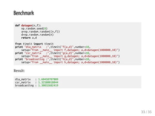 Benchmark 
def datagen(n,f): 
np.random.seed(0) 
a=np.random.random((n,f)) 
d=np.random.random(n) 
return a,d 
from timeit import timeit 
print dia_matrix :,timeit(f(a,d),number=10, 
setup=from __main__ import f,datagen; a,d=datagen(1000000,10)) 
print csr_matrix :,timeit(g(a,d),number=10, 
setup=from __main__ import g,datagen; a,d=datagen(1000000,10)) 
print broadcasting :,timeit(h(a,d),number=10, 
setup=from __main__ import h,datagen; a,d=datagen(1000000,10)) 
Result: 
dia_matrix : 1.60458707809 
csr_matrix : 1.32580018044 
broadcasting : 1.30032682419 
33 / 35 
 