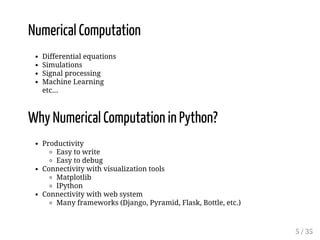 Numerical Computation 
Differential equations 
Simulations 
Signal processing 
Machine Learning 
etc... 
Why Numerical Computation in Python? 
Productivity 
Easy to write 
Easy to debug 
Connectivity with visualization tools 
Matplotlib 
IPython 
Connectivity with web system 
Many frameworks (Django, Pyramid, Flask, Bottle, etc.) 
5 / 35 
 