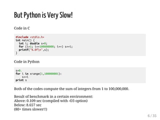 But Python is Very Slow! 
Code in C 
#include <stdio.h> 
int main() { 
int i; double s=0; 
for (i=1; i<=100000000; i++) s+=i; 
printf("%.0fn",s); 
} 
Code in Python 
s=0. 
for i in xrange(1,100000001): 
s+=i 
print s 
Both of the codes compute the sum of integers from 1 to 100,000,000. 
Result of benchmark in a certain environment: 
Above: 0.109 sec (compiled with -O3 option) 
Below: 8.657 sec 
(80+ times slower!!) 
6 / 35 
 