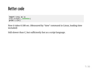 Better code 
import numpy as np 
a=np.arange(1,100000001) 
print a.sum() 
Now it takes 0.188 sec. (Measured by "time" command in Linux, loading time 
included) 
Still slower than C, but sufficiently fast as a script language. 
7 / 35 
 